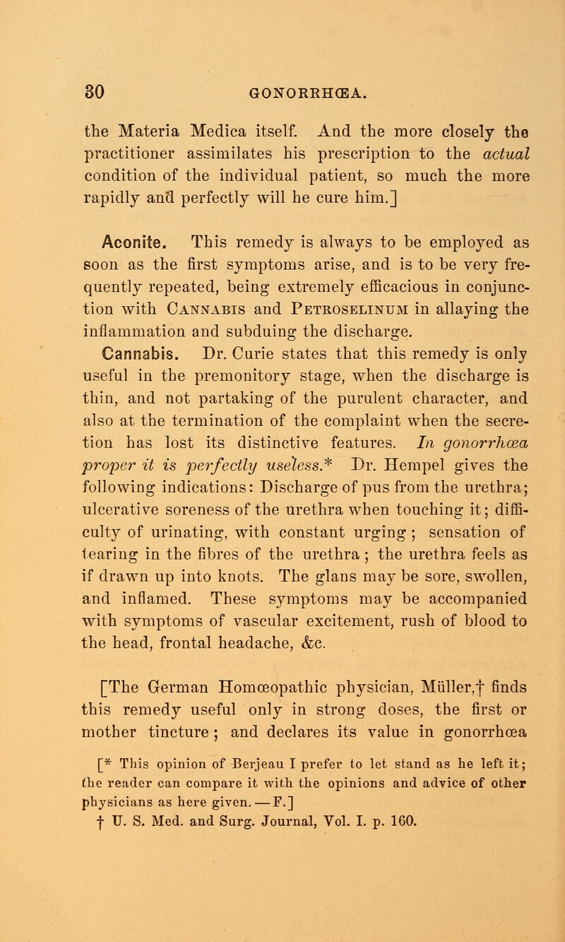 the Materia Medica itself. And the more closely the practitioner assimilates his prescription to the actual condition of the individual patient, so much the more rapidly and perfectly will he cure him.] Aconite. This remedy is always to be employed as soon as the first symptoms arise, and is to be very fre- quently repeated, being extremely efficacious in conjunc- tion with Cannabis and Petroselinum in allaying the inflammation and subduing the discharge. Cannabis. Dr. Curie states that this remedy is only useful in the premonitory stage, when the discharge is thin, and not partaking of the purulent character, and also at the termination of the complaint when the secre- tion has lost its distinctive features. In gonorrhoea proper it is perfectly useless* Dr. Hempel gives the following indications: Discharge of pus from the urethra; ulcerative soreness of the urethra when touching it; diffi- culty of urinating, with constant urging ; sensation of tearing in the fibres of the urethra; the urethra feels as if drawn up into knots. The glans may be sore, swollen, and inflamed. These symptoms may be accompanied with symptoms of vascular excitement, rush of blood to the head, frontal headache, &c. [The German Homoeopathic physician, Miiller,f finds this remedy useful only in strong doses, the first or mother tincture ; and declares its value in gonorrhoea [* This opinion of Berjeau I prefer to let stand as he left it; the reader can compare it with the opinions and advice of other physicians as here given.—F.] f U. S. Med. and Surg. Journal, Vol. I. p. 160.