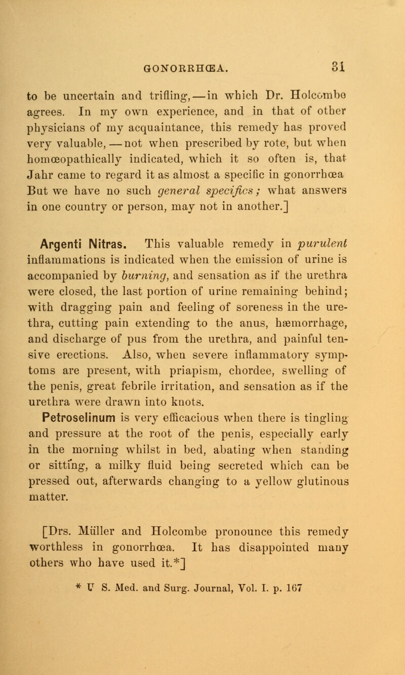 to be uncertain and trifling, — in which Dr. Holcombo agrees. In my own experience, and in that of other physicians of my acquaintance, this remedy has proved very valuable, —not when prescribed by rote, but when homceopathically indicated, which it so often is, that Jahr came to regard it as almost a specific in gonorrhoea But we have no such general specifics; what answers in one country or person, may not in another.] Argenti Nitras. This valuable remedy in purulent inflammations is indicated when the emission of urine is accompanied by burning, and sensation as if the urethra were closed, the last portion of urine remaining behind; with dragging pain and feeling of soreness in the ure- thra, cutting pain extending to the anus, haemorrhage, and discharge of pus from the urethra, and painful ten- sive erections. Also, when severe inflammatory symp- toms are present, with priapism, chordee, swelling of the penis, great febrile irritation, and sensation as if the urethra were drawn into knots. Petroselinum is very efficacious when there is tingling and pressure at the root of the penis, especially early in the morning whilst in bed, abating when standing or sitting, a milky fluid being secreted which can be pressed out, afterwards changing to a yellow glutinous matter. [Drs. Miiller and Holcombe pronounce this remedy worthless in gonorrhoea. It has disappointed many others who have used it.*]