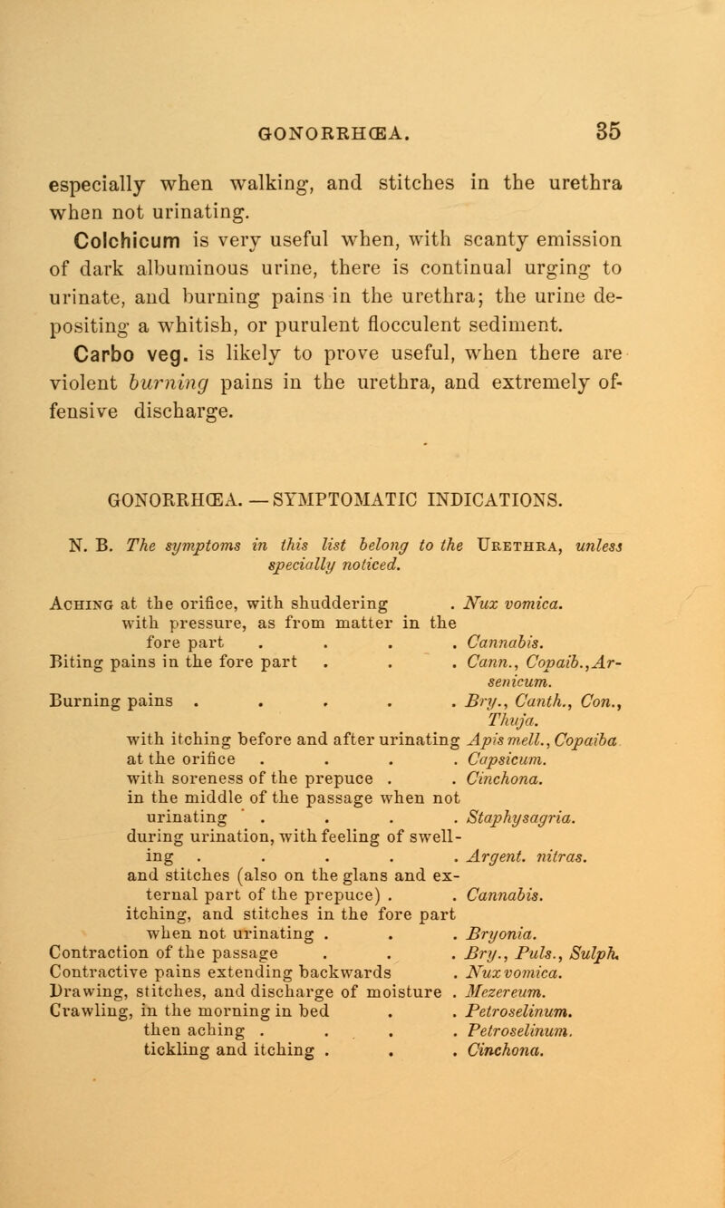 especially when walking, and stitches in the urethra when not urinating. Colchicum is very useful when, with scanty emission of dark albuminous urine, there is continual urging to urinate, and burning pains in the urethra; the urine de- positing a whitish, or purulent flocculent sediment. Carbo veg. is likely to prove useful, when there are violent burning pains in the urethra, and extremely of- fensive discharge. GONORRHOEA. — SYMPTOMATIC INDICATIONS. N. B. The symptoms in this list belong to the Urethra, unless specially noticed. Aching at the orifice, with shuddering . Nux vomica. with pressure, as from matter in the fore part .... Cannabis. Biting pains in the fore part . . . Cann., Copaib.,Ar- senicum. Burning pains ..... Bry., Canth., Con., Thuja. with itching before and after urinating Apis m,ell., Copaiba at the orifice .... Capsicum. with soreness of the prepuce . . Cinchona. in the middle of the passage when not urinating . . . . Staphysagria. during urination, with feeling of swell- ing ..... Argent, nitras. and stitches (also on the glans and ex- ternal part of the prepuce) . . Cannabis. itching, and stitches in the fore part when not urinating . . . Bryonia. Contraction of the passage . . . Bry., Puis., Sulph. Contractive pains extending backwards . Nuxvomica. Drawing, stitches, and discharge of moisture . Mczereum. Crawling, in the morning in bed . . Petroselinum. then aching . . . . Petroselinum. tickling and itching . . . Cinchona.