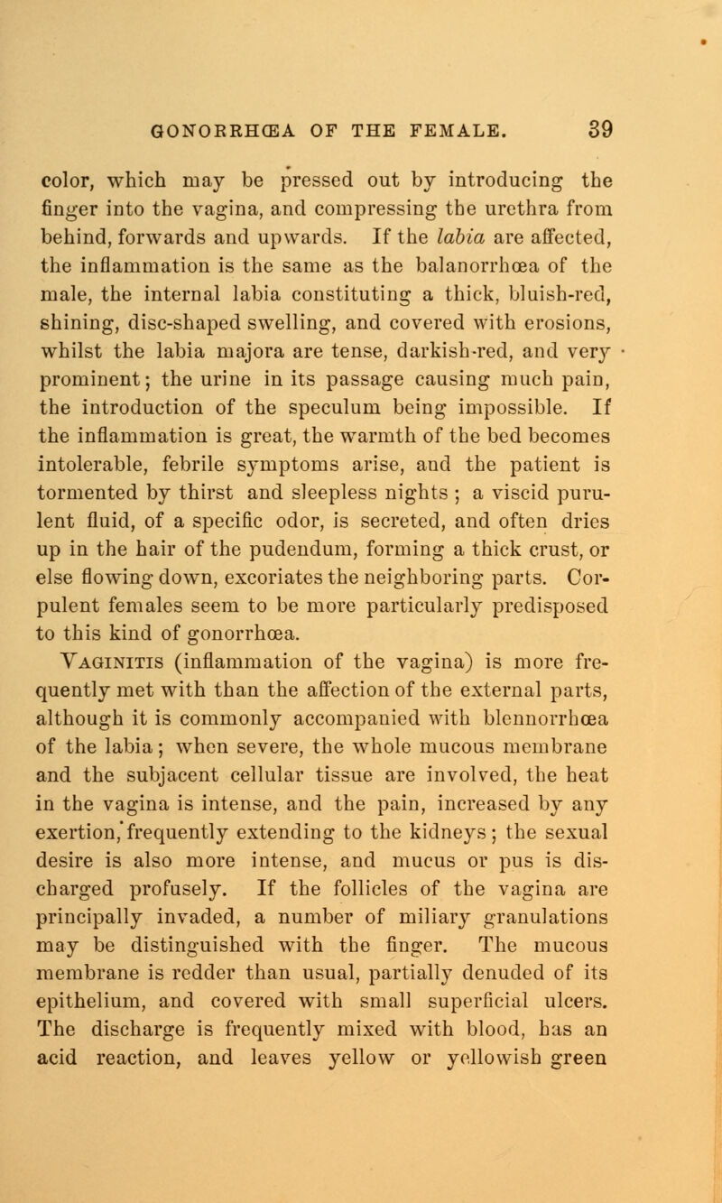 color, which may be pressed out by introducing the finger into the vagina, and compressing the urethra from behind, forwards and upwards. If the labia are affected, the inflammation is the same as the balanorrhoea of the male, the internal labia constituting a thick, bluish-red, shining, disc-shaped swelling, and covered with erosions, whilst the labia majora are tense, darkish-red, and ver}'- prominent; the urine in its passage causing much pain, the introduction of the speculum being impossible. If the inflammation is great, the warmth of the bed becomes intolerable, febrile symptoms arise, and the patient is tormented by thirst and sleepless nights ; a viscid puru- lent fluid, of a specific odor, is secreted, and often dries up in the hair of the pudendum, forming a thick crust, or else flowing down, excoriates the neighboring parts. Cor- pulent females seem to be more particularly predisposed to this kind of gonorrhoea. Vaginitis (inflammation of the vagina) is more fre- quently met with than the affection of the external parts, although it is commonly accompanied with blennorrhcea of the labia; when severe, the whole mucous membrane and the subjacent cellular tissue are involved, the heat in the vagina is intense, and the pain, increased by any exertion,frequently extending to the kidneys; the sexual desire is also more intense, and mucus or pus is dis- charged profusely. If the follicles of the vagina are principally invaded, a number of miliary granulations may be distinguished with the finger. The mucous membrane is redder than usual, partially denuded of its epithelium, and covered with small superficial ulcers. The discharge is frequently mixed with blood, has an acid reaction, and leaves yellow or yellowish green