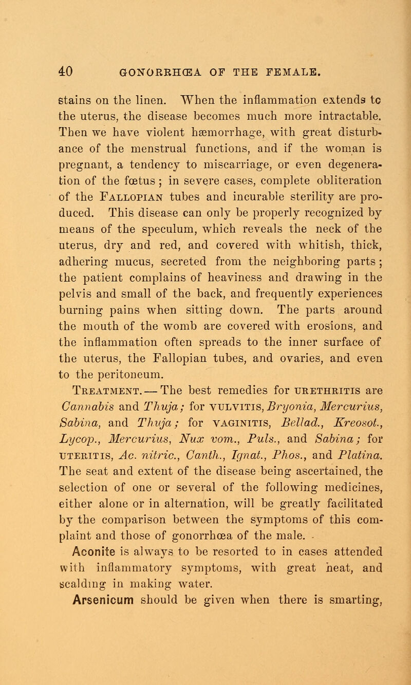 stains on the linen. When the inflammation extends to the uterus, the disease becomes much more intractable. Then we have violent haemorrhage, with great disturb- ance of the menstrual functions, and if the woman is pregnant, a tendency to miscarriage, or even degenera- tion of the foetus; in severe cases, complete obliteration of the Fallopian tubes and incurable sterility are pro- duced. This disease can only be properly recognized by means of the speculum, which reveals the neck of the uterus, dry and red, and covered with whitish, thick, adhering mucus, secreted from the neighboring parts ; the patient complains of heaviness and drawing in the pelvis and small of the back, and frequently experiences burning pains when sitting down. The parts around the mouth of the womb are covered with erosions, and the inflammation often spreads to the inner surface of the uterus, the Fallopian tubes, and ovaries, and even to the peritoneum. Treatment. —The best remedies for urethritis are Cannabis and Thuja; for vulvitis,Bryonia, Mercurius, Sabina, and Thuja; for vaginitis, Bellad., Kreosot., Lycop., Mercurius, Nux vom., Puis., and Sabina; for uteritis, Ac. nitric, Canth., Ignat., Phos., and Platina. The seat and extent of the disease being ascertained, the selection of one or several of the following medicines, either alone or in alternation, will be greatly facilitated by the comparison between the symptoms of this com- plaint and those of gonorrhoea of the male. Aconite is alwrays to be resorted to in cases attended with inflammatory symptoms, with great heat, and scalding in making water. Arsenicum should be given when there is smarting,