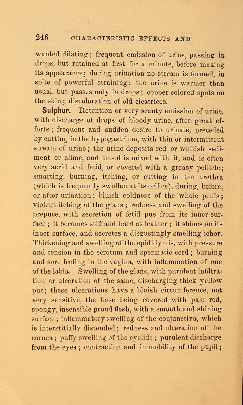 wanted dilating; frequent emission of urine, passing its drops, but retained at first for a minute, before making its appearance; during urination no stream is formed, in spite of powerful straining; the urine is warmer than usual, but passes only in drops; copper-colored spots on the skin; discoloration of old cicatrices. Sulphur. Retention or very scanty emission of urine, with discharge of drops of bloody urine, after great ef- forts ; frequent and sudden desire to urinate, preceded by cutting in the hypogastrium, with thin or intermittent stream of urine; the urine deposits red or whitish sedi- ment or slime, and blood is mixed with it, and is often very acrid and fetid, or covered with a greasy pellicle; smarting, burning, itching, or cutting in the urethra (which is frequently swollen at its orifice), during, before, or after urination; bluish coldness of the whole penis; violent itching of the glans ; redness and swelling of the prepuce, with secretion of fetid pus from its inner sur- face ; it becomes stiff and hard as leather ; it shines on its inner surface, and secretes a disgustingly smelling ichor. Thickening and swelling of the epididymis, with pressure and tension in the scrotum and spermatic cord; burning and sore feeling in the vagina, with inflammation of one of the labia. Swelling of the glans, with purulent infiltra- tion or ulceration of the same, discharging thick yellow pus; these ulcerations have a bluish circumference, not very sensitive, the base being covered with pale red, spongy, insensible proud flesh, with a smooth and shining surface; inflammatory swelling of the conjunctiva, which is interstitially distended; redness and ulceration of the cornea ; puffy swelling of the eyelids ; purulent discharge from the eyes ; contraction and immobility of the pupil;