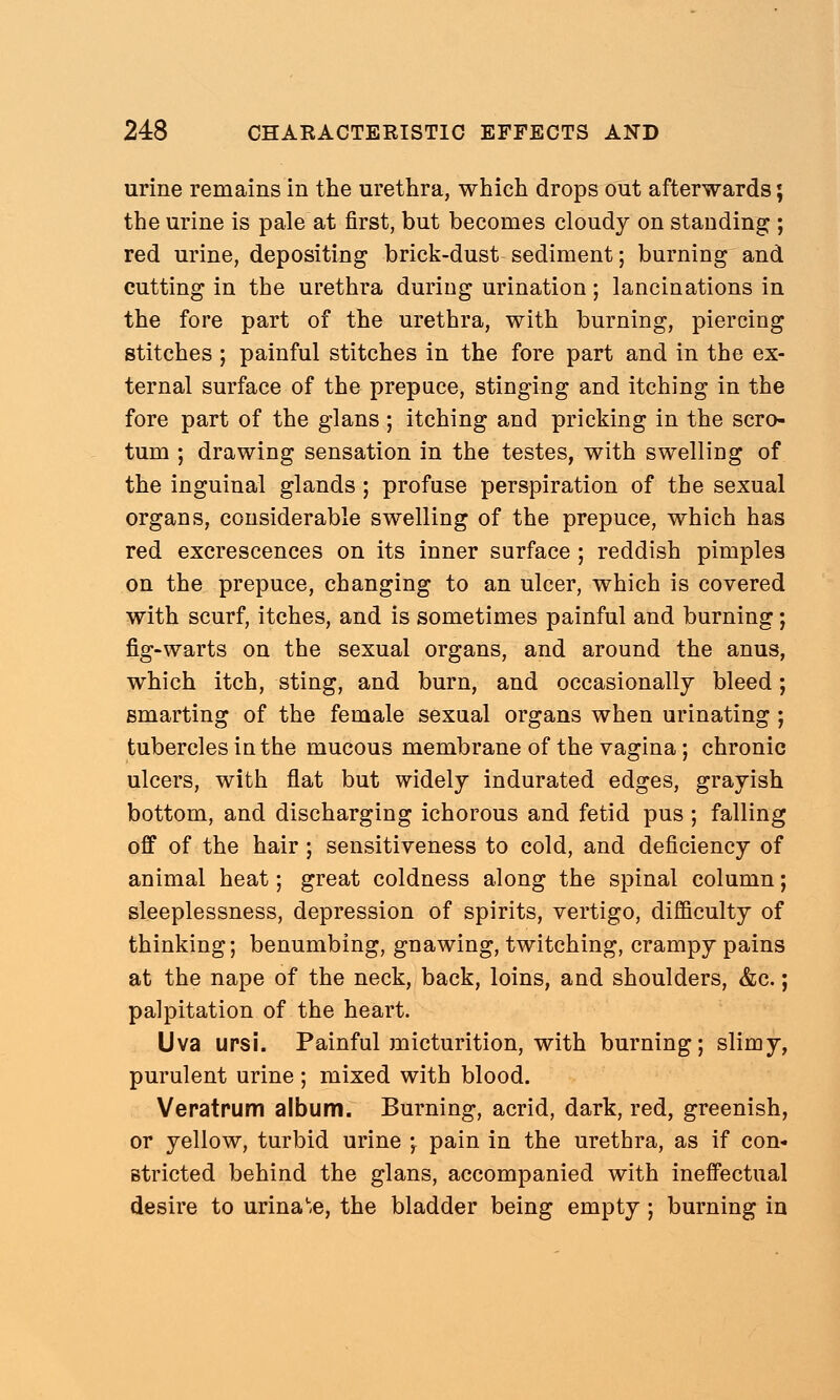 urine remains in the urethra, which drops out afterwards; the urine is pale at first, but becomes cloudy on standing ; red urine, depositing brick-dust sediment; burning and cutting in the urethra during urination; lancinations in the fore part of the urethra, with burning, piercing stitches ; painful stitches in the fore part and in the ex- ternal surface of the prepuce, stinging and itching in the fore part of the glans ; itching and pricking in the scro- tum ; drawing sensation in the testes, with swelling of the inguinal glands; profuse perspiration of the sexual organs, considerable swelling of the prepuce, which has red excrescences on its inner surface ; reddish pimples on the prepuce, changing to an ulcer, which is covered with scurf, itches, and is sometimes painful and burning; fig-warts on the sexual organs, and around the anus, which itch, sting, and burn, and occasionally bleed; smarting of the female sexual organs when urinating ; tubercles in the mucous membrane of the vagina; chronic ulcers, with flat but widely indurated edges, grayish bottom, and discharging ichorous and fetid pus ; falling off of the hair ; sensitiveness to cold, and deficiency of animal heat; great coldness along the spinal column; sleeplessness, depression of spirits, vertigo, difficulty of thinking; benumbing, gnawing, twitching, crampy pains at the nape of the neck, back, loins, and shoulders, &c.; palpitation of the heart. Uva ursi. Painful micturition, with burning; slimy, purulent urine ; mixed with blood. Veratrum album. Burning, acrid, dark, red, greenish, or yellow, turbid urine \ pain in the urethra, as if con- stricted behind the glans, accompanied with ineffectual desire to urina'-e, the bladder being empty ; burning in