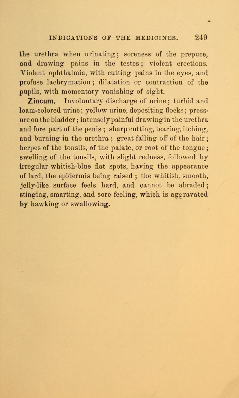 the urethra when urinating; soreness of the prepuce, and drawing pains in the testes; violent erections. Violent ophthalmia, with cutting pains in the eyes, and profuse lachryruation; dilatation or contraction of the pupils, with momentary vanishing of sight. Zincum. Involuntary discharge of urine ; turbid and loam-colored urine; yellow urine, depositing flocks; press- ure on the bladder; intensely painful drawing in the urethra and fore part of the penis ; sharp cutting, tearing, itching, and burning in the urethra ; great falling off of the hair; herpes of the tonsils, of the palate, or root of the tongue ; swelling of the tonsils, with slight redness, followed by irregular whitish-blue flat spots, having the appearance of lard, the epidermis being raised ; the whitish, smooth, jelly-like surface feels hard, and cannot be abraded; stinging, smarting, and sore feeling, which is aggravated by hawking or swallowing.