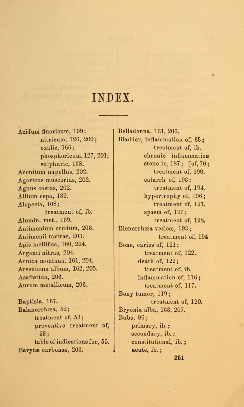 INDEX. Acidum fluoricum, 199; nitricum, 126, 200; oxalic, 166; phosphoricum, 127, 201; sulphuric, 168. Aconitum napellus, 202. Agaricus muscarius, 202. Agnus castus, 202. Allium cepa, 139. Alopecia, 108; treatment of, ib. Alumin. met., 169. Antimonium crudum, 203. Antimonii tartras, 203. Apis mellifica, 160, 204. Argenti nitras, 204. Arnica montana, 161, 204. Arsenicum album, 162, 205. Asafoetida, 206. Aurum metallicum, 206. Baptisia, 167. Balanorrhoea, 52; treatment of, 53; preventive treatment of, 53; table of indications for, 55. Barytse carbonas, 206. Belladonna, 161, 206. Bladder, inflammation of, 6&; treatment of, ib. chronic inflammation stone in, 187 ; [of, 70; treatment of, 190. catarrh of, 193; treatment of, 194. hypertrophy of, 196; treatment of, 197. spasm of, 197; treatment of, 198. Blenorrhoea vesicae, 193; treatment of, 194 Bone, caries of, 121; treatment of, 122. death of, 122; treatment of, ib. inflammation of, 116; treatment of, 117. Bony tumor, 119; treatment of, 120. Bryonia alba, 163, 207. Bubo, 96 ; primary, ib.; secondai'y, ib.; constitutional, ib.; acute, ib.;