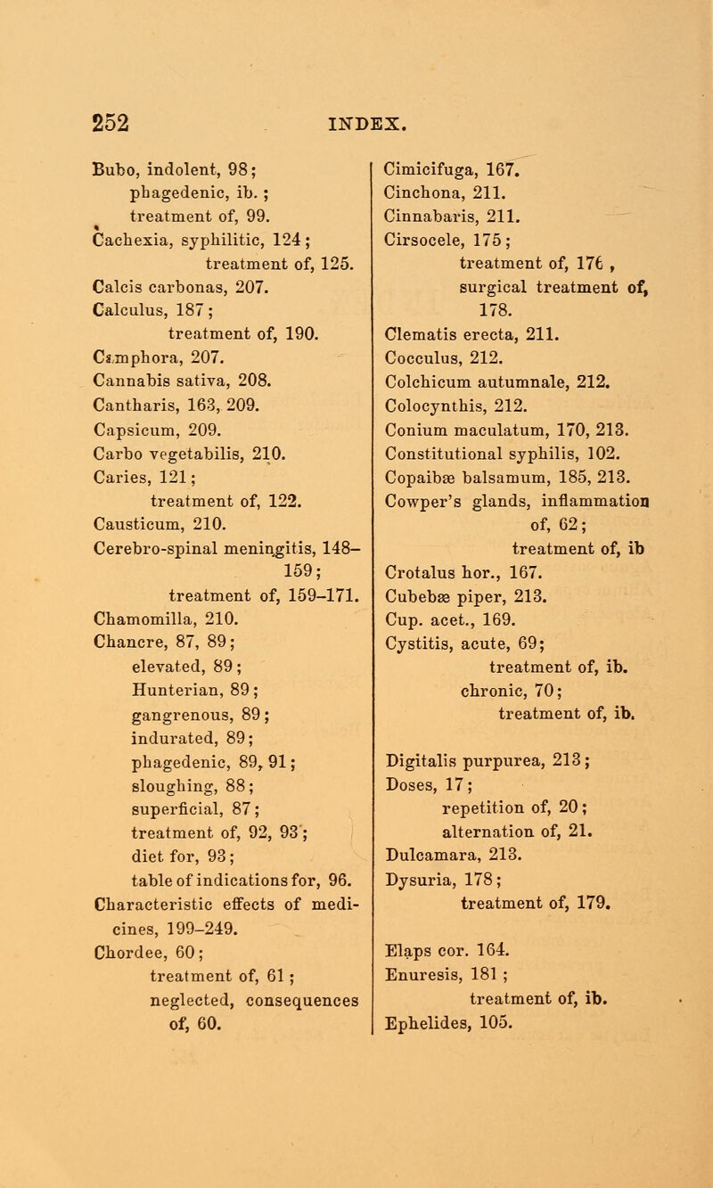Bubo, indolent, 98; phagedenic, ib. ; treatment of, 99. Cachexia, syphilitic, 124; treatment of, 125. Calcis carbonas, 207. Calculus, 187; treatment of, 190. Cs.mphora, 207. Cannabis sativa, 208. Cantharis, 163, 209. Capsicum, 209. Carbo vegetabilis, 210. Caries, 121; treatment of, 122. Causticum, 210. Cerebro-spinal meningitis, 148- 159; treatment of, 159-171. Chamomilla, 210. Chancre, 87, 89; elevated, 89; Hunterian, 89; gangrenous, 89; indurated, 89; phagedenic, 89, 91; sloughing, 88; superficial, 87; treatment of, 92, 93; diet for, 93; table of indications for, 96. Characteristic effects of medi- cines, 199-249. Chordee, 60; treatment of, 61 ; neglected, consequences of, 60. Cimicifuga, 167. Cinchona, 211. Cinnabaris, 211. Cirsocele, 175; treatment of, 176 , surgical treatment of, 178. Clematis erecta, 211. Cocculus, 212. Colchicum autumnale, 212. Colocynthis, 212. Conium maculatum, 170, 213. Constitutional syphilis, 102. Copaibae balsamum, 185, 213. Cowper's glands, inflammation of, 62; treatment of, ib Crotalus hor., 167. Cubebse piper, 213. Cup. acet., 169. Cystitis, acute, 69; treatment of, ib. chronic, 70; treatment of, ib. Digitalis purpurea, 213; Doses, 17; repetition of, 20; alternation of, 21. Dulcamara, 213. Dysuria, 178; treatment of, 179. Elaps cor. 164. Enuresis, 181 ; treatment of, ib. Ephelides, 105.