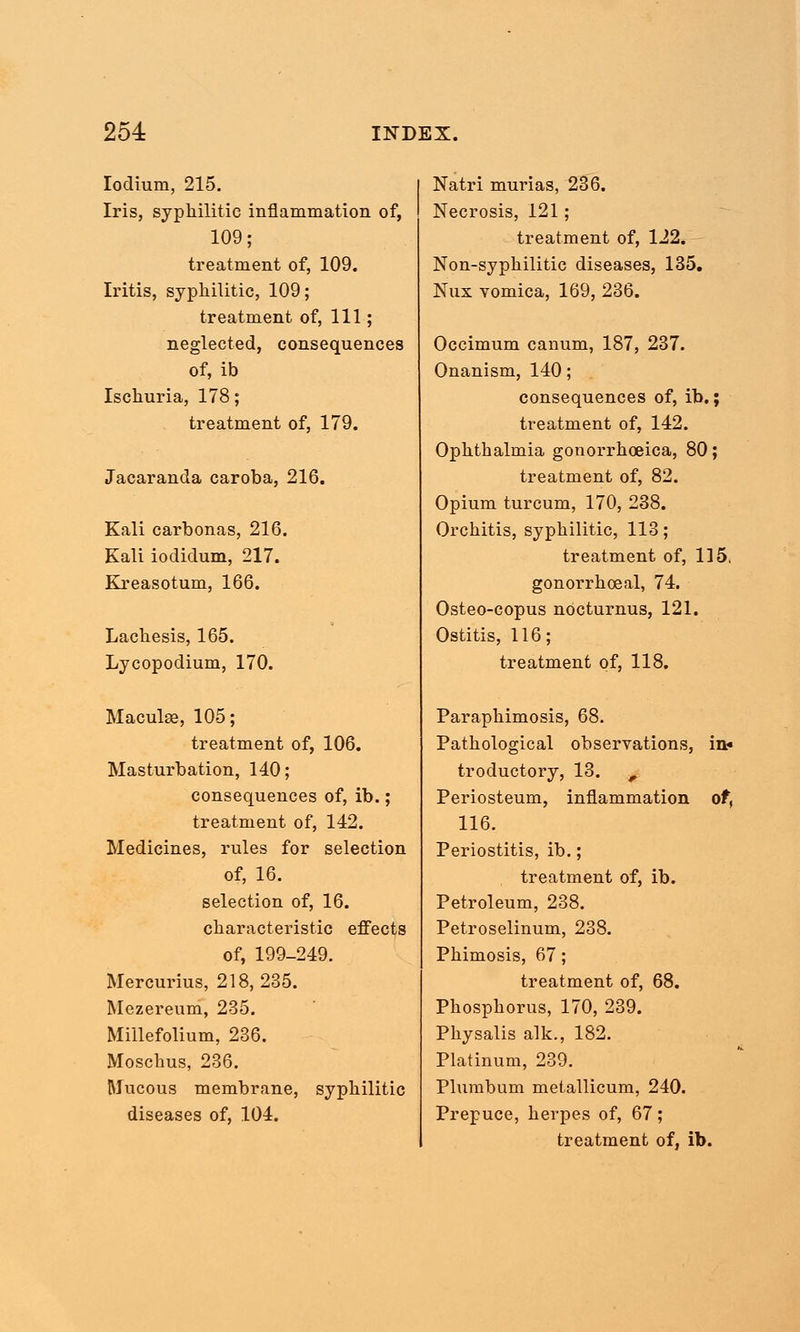 Iodium, 215. Iris, syphilitic inflammation of, 109; treatment of, 109. Iritis, syphilitic, 109; treatment of, 111; neglected, consequences of, ib Ischuria, 178; treatment of, 179. Jacaranda caroba, 216. Kali carbonas, 216. Kali iodidum, 217. Kreasotum, 166. Lachesis, 165. Lycopodium, 170. Maculse, 105; treatment of, 106. Masturbation, 140; consequences of, ib.; treatment of, 142. Medicines, rules for selection of, 16. selection of, 16. characteristic effects of, 199-249. Mercurius, 218,235. Mezereum, 235. Millefolium, 236. Moschus, 236. Mucous membrane, syphilitic diseases of, 104. Natri murias, 236. Necrosis, 121; treatment of, 122. Non-syphilitic diseases, 135. Nux vomica, 169, 236. Occimum canum, 187, 237. Onanism, 140; consequences of, ib.; treatment of, 142. Ophthalmia gonorrhoeica, 80; treatment of, 82. Opium turcum, 170, 238. Orchitis, syphilitic, 113; treatment of, 115. gonorrhoeal, 74. Osteo-copus nocturnus, 121. Ostitis, 116; treatment of, 118. Paraphimosis, 68. Pathological observations, in* troductory, 13. ^ Periosteum, inflammation of, 116. Periostitis, ib.; treatment of, ib. Petroleum, 238. Petroselinum, 238. Phimosis, 67; treatment of, 68. Phosphorus, 170, 239. Physalis alk., 182. Platinum, 239. Plumbum metallicum, 240. Prepuce, herpes of, 67; treatment of, ib.