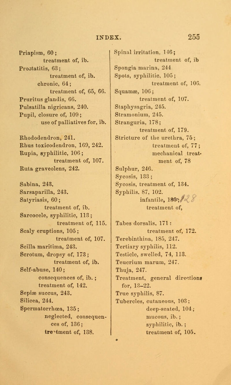 Priapism, 60; treatment of, ib. Prostatitis, 63; treatment of, ib. chronic, 64; treatment of, 65, 66. Pruritus glandis, 66. Pulsatilla nigricans, 240. Pupil, closure of, 109; use of palliatives for, ib. Rhododendron, 241. Rhus toxicodendron, 169, 242. Rupia, syphilitic, 106; treatment of, 107. Ruta graveolens, 242. Sabina, 243, Sarsaparilla, 243. Satyriasis, 60; treatment of, ib. Sarcocele, syphilitic, 113; treatment of, 115. Scaly eruptions, 105; treatment of, 107. Scilla maritima, 243. Scrotum, dropsy of, 173 ; treatment of, ib. Self-abuse, 140; consequences of, ib. ; treatment of, 142. Sepise succus, 243. Silicea, 244. Spermatorrhoea, 135 ; neglected, consequen- ces of, 136; treatment of, 138. Spinal irritation, 146; treatment of, ib Spongia marina, 244 Spots, syphilitic, 105; treatment of, 10G. Squamae, 106; treatment of, 107. Staphysagria, 245. Stramonium, 245. Stranguria, 178; treatment of, 179. Stricture of the urethra, 75; treatment of, 77; mechanical treat- ment of, 78 Sulphur, 246. Sycosis, 133 ; Sycosis, treatment of, 134. Syphilis. 87, 102. infantile, lS^T;/- treatment of, Tabes dorsalis, 171: treatment of, 172. Terebinthina, 185, 247. Tertiary syphilis, 112. Testicle, swelled, 74, 113. Teucrium marum, 247. Thuja, 247. Treatment, general directions for, 13-22. True syphilis, 87. Tubercles, cutaneous, 103; deep-seated, 104; mucous, ib.; syphilitic, ib. ; treatment of, 105.