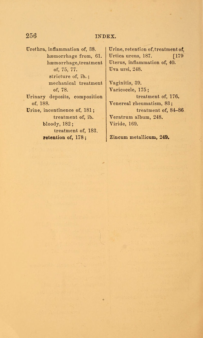 Urethra, inflammation of, 38. haemorrhage from, 61. h.8emorrhage,treatment of, 75, 77. stricture of, ib.; mechanical treatment of, 78. Urinary deposits, composition of, 188. Urine, incontinence of, 181; treatment of, ib. bloody, 182; treatment of, 183. retention of, 178; Urine, retention of,treatment ot: Urtica urens, 187. [179 Uterus, inflammation of, 40. Uva ursi. 248. Vaginitis, 39. Varicocele, 175; treatment of, 176. Venereal rheumatism, 83; treatment of, 84-86 Veratrum album, 248. Viride, 169. Zincum metallicum, 249.