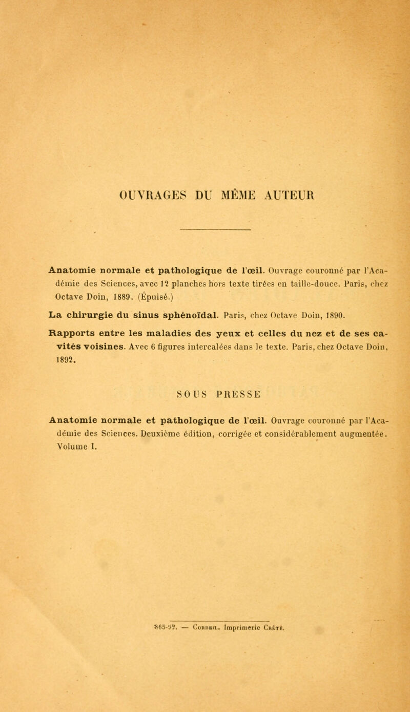 OUVRAGES DU MEME AUTEUR Anatomie normale et pathologique de l'œil. Ouvrage couronné par l'Aca- démie des Sciences, avec 12 planches hors texte tirées en taille-douce. Paris, chez Octave Doin, 1889. (Épuisé.) La chirurgie du sinus sphénoïdal. Paris, chez Octave Doin, 1890. Rapports entre les maladies des yeux et celles du nez et de ses ca- vités voisines. Avec 6 figures intercalées dans le texte. Paris, chez Octave Doin, 1892. SOUS PRESSE Anatomie normale et pathologique de l'œil. Ouvrage couronné par l'Aca- démie des Sciences. Deuxième édition, corrigée et considérablement augineutée. Volume 1. S65-US, — Cobdbil. Imprimerie Ckêtê.