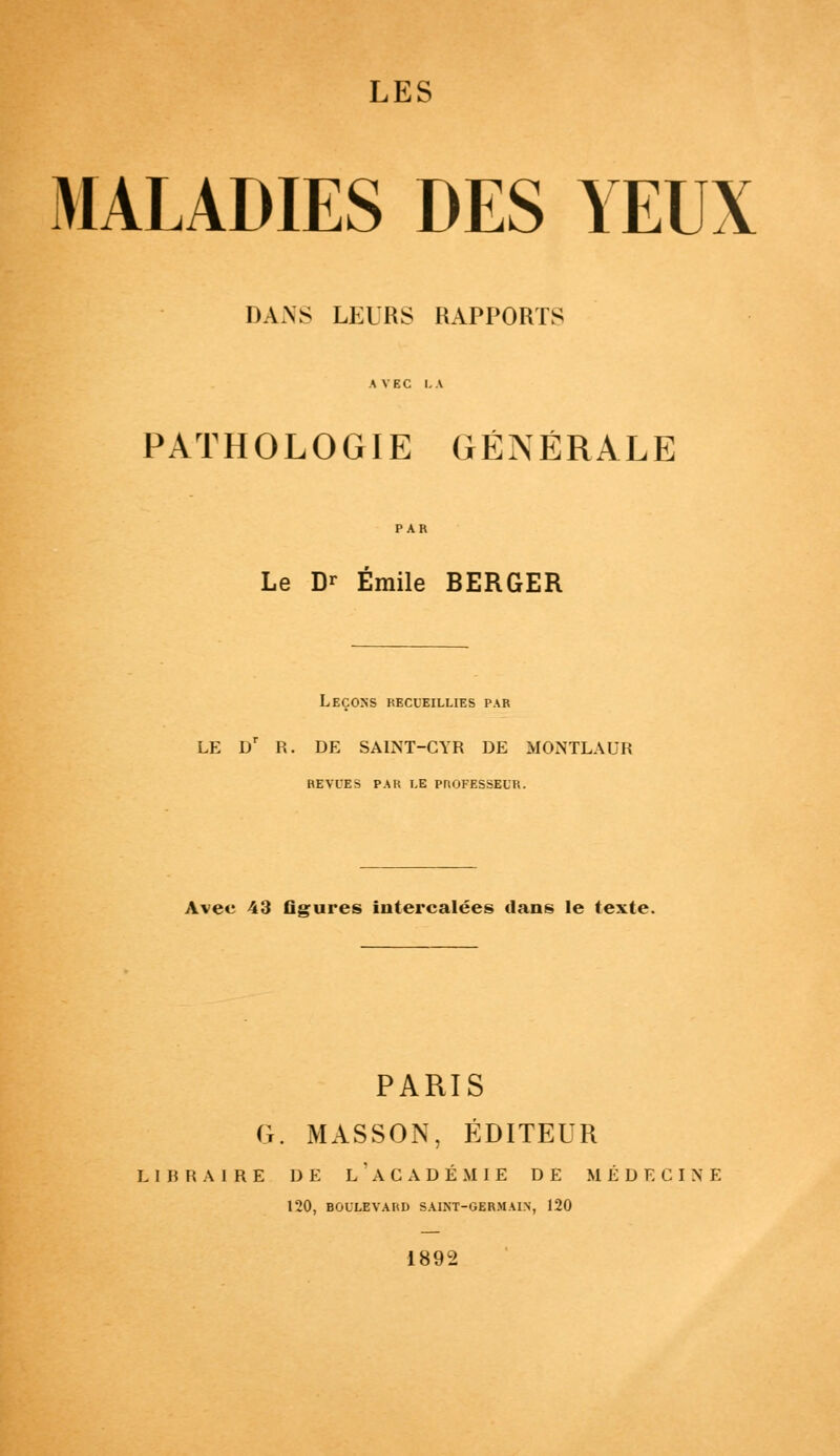 MALADIES DES YEUX DAxNS LEURS RAPPORTS PATHOLOGIE GÉNÉRALE Le Dr Emile BERGER Leçons recueillies par LE Dr R. DE SALNT-CYR DE MONTLAUR HE VUE S PAR LE PROFESSEUR. Avec 43 flgures intercalées clans le texte. PARIS G. MASSON, ÉDITEUR LIBRAIRE DE L ' ACADÉMIE DE MÉDECINE 120, BOULEVARD SAINT-GERMAIN, 120 1892