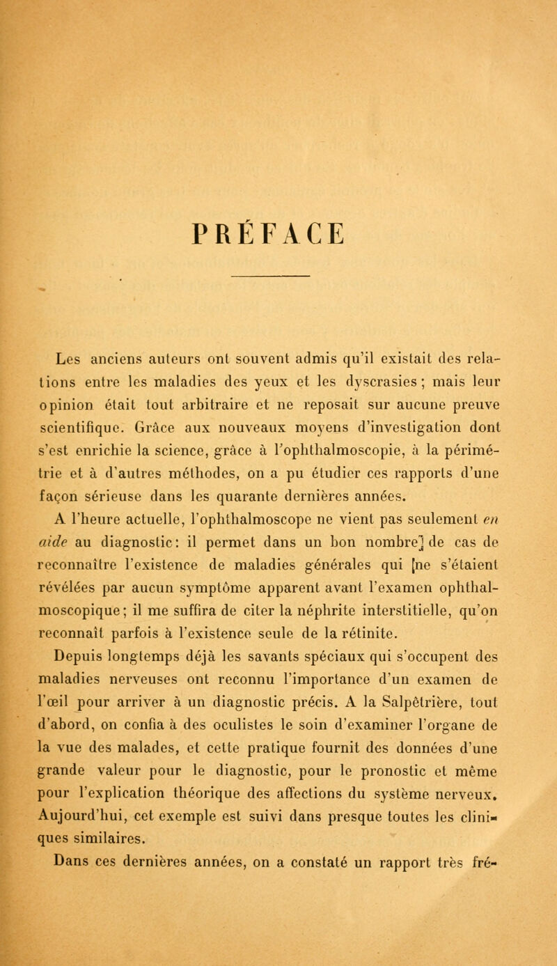 PRÉFACE Les anciens auteurs ont souvent admis qu'il existait des rela- tions entre les maladies des yeux et les dyscrasies ; mais leur opinion était tout arbitraire et ne reposait sur aucune preuve scientifique. Grâce aux nouveaux moyens d'investigation dont s'est enrichie la science, grâce à l'ophthalmoscopie, à la périmé- trie et à d'autres méthodes, on a pu étudier ces rapports d'une façon sérieuse dans les quarante dernières années. A l'heure actuelle, l'ophthalmoscope ne vient pas seulement en aide au diagnostic : il permet dans un bon nombre] de cas de reconnaître l'existence de maladies générales qui [ne s'étaient révélées par aucun symptôme apparent avant l'examen ophthal- moscopique; il me suffira de citer la néphrite interstitielle, qu'on reconnaît parfois à l'existence seule de la rétinite. Depuis longtemps déjà les savants spéciaux qui s'occupent des maladies nerveuses ont reconnu l'importance d'un examen de l'œil pour arriver à un diagnostic précis. A la Salpêtrière, tout d'abord, on confia à des oculistes le soin d'examiner l'organe de la vue des malades, et cette pratique fournit des données d'une grande valeur pour le diagnostic, pour le pronostic et même pour l'explication théorique des affections du système nerveux. Aujourd'hui, cet exemple est suivi dans presque toutes les clini- ques similaires. Dans ces dernières années, on a constaté un rapport très fré-