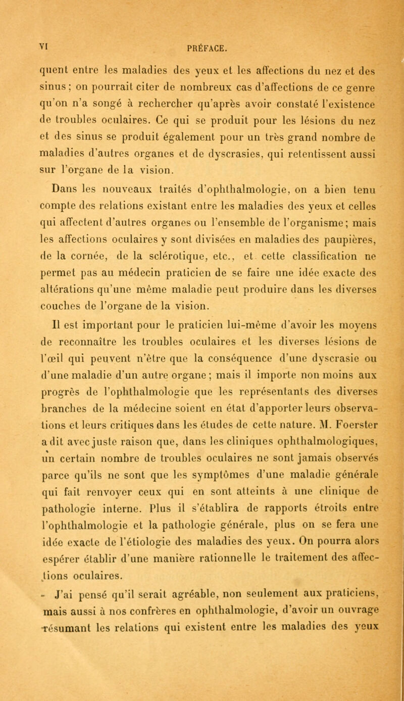 quent entre les maladies des yeux et les affections du nez et des sinus ; on pourrait citer de nombreux cas d'affections de ce genre qu'on n'a songé à rechercher qu'après avoir constaté l'existence de troubles oculaires. Ce qui se produit pour les lésions du nez et des sinus se produit également pour un très grand nombre de maladies d'autres organes et de dyscrasies, qui retentissent aussi sur l'organe de la vision. Dans les nouveaux traités d'ophthalmologie, on a bien tenu compte des relations existant entre les maladies des yeux et celles qui affectent d'autres organes ou l'ensemble de l'organisme; mais les affections oculaires y sont divisées en maladies des paupières, de la cornée, de la sclérotique, etc., et cette classification ne permet pas au médecin praticien de se faire une idée exacte des altérations qu'une même maladie peut produire dans les diverses couches de l'organe de la vision. Il est important pour le praticien lui-même d'avoir les moyens de reconnaître les troubles oculaires et les diverses lésions de l'œil qui peuvent n'être que la conséquence d'une dyscrasie ou d'une maladie d'un autre organe ; mais il importe non moins aux progrès de l'ophthalmologie que les représentants des diverses branches de la médecine soient en état d'apporter leurs observa- tions et leurs critiques dans les études de cette nature. M. Foerster a dit avec juste raison que, dans les cliniques ophtalmologiques, un certain nombre de troubles oculaires ne sont jamais observés parce qu'ils ne sont que les symptômes d'une maladie générale qui fait renvoyer ceux qui en sont atteints à une clinique de pathologie interne. Plus il s'établira de rapports étroits entre l'ophtlialmologie et la pathologie générale, plus on se fera une idée exacte de l'étiologie des maladies des yeux. On pourra alors espérer établir d'une manière rationnelle le traitement des affec- tions oculaires. - J'ai pensé qu'il serait agréable, non seulement aux praticiens, mais aussi à nos confrères en ophthalmologie, d'avoir un ouvrage -résumant les relations qui existent entre les maladies des yeux