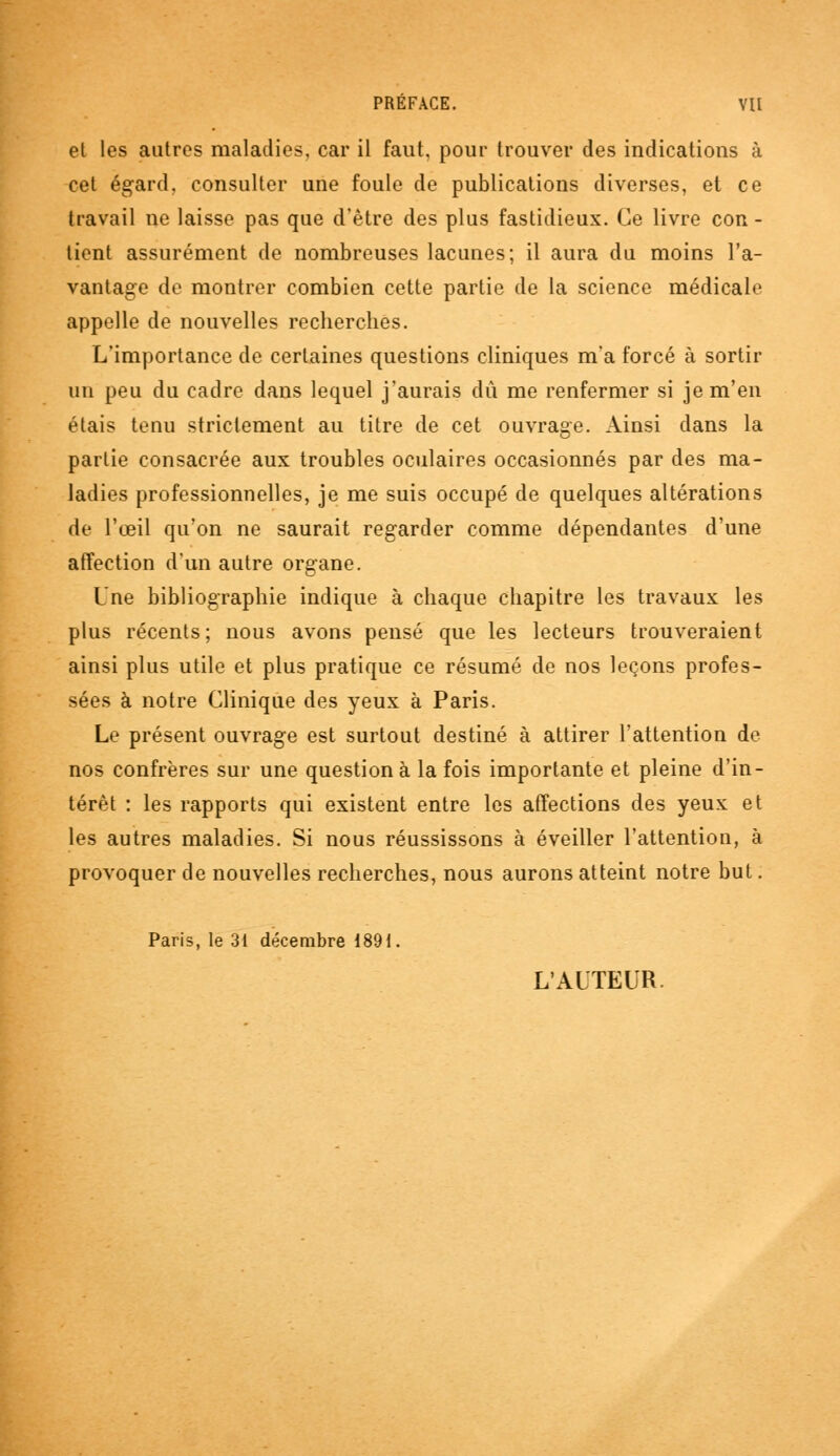 el les autres maladies, car il faut, pour trouver des indications à cet égard, consulter une foule de publications diverses, et ce travail ne laisse pas que d'être des plus fastidieux. Ce livre con - tient assurément de nombreuses lacunes; il aura du moins l'a- vantage de montrer combien cette partie de la science médicale appelle de nouvelles recherches. L'importance de certaines questions cliniques m'a forcé à sortir un peu du cadre dans lequel j'aurais dû me renfermer si je m'en étais tenu strictement au titre de cet ouvrage. Ainsi dans la partie consacrée aux troubles oculaires occasionnés par des ma- ladies professionnelles, je me suis occupé de quelques altérations de l'œil qu'on ne saurait regarder comme dépendantes d'une affection d'un autre organe. Une bibliographie indique à chaque chapitre les travaux les plus récents; nous avons pensé que les lecteurs trouveraient ainsi plus utile et plus pratique ce résumé de nos leçons profes- sées à notre Clinique des yeux à Paris. Le présent ouvrage est surtout destiné à attirer l'attention de nos confrères sur une question à la fois importante et pleine d'in- térêt : les rapports qui existent entre les affections des yeux et les autres maladies. Si nous réussissons à éveiller l'attention, à provoquer de nouvelles recherches, nous aurons atteint notre but. Paris, le 31 décembre 1891. L'AUTEUR.
