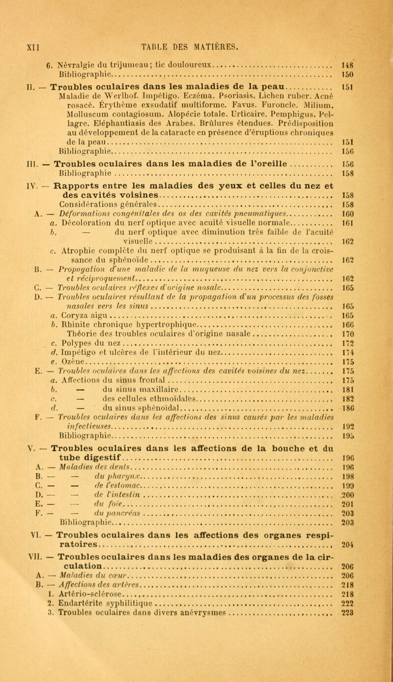6. Névralgie du trijumeau ; tic douloureux 148 Bibliographie . 150 II. — Troubles oculaires dans les maladies de la peau 151 Maladie de Werlhof. Impétigo. Eczéma. Psoriasis. Lichen ruber. Acné rosacé. Érythème exsudatif multiforme. Favus. Furoncle. Milium. Molluscum contagiosum. Alopécie totale. Urticaire. Pemphigus. Pel- lagre. Eléphantiasis des Arabes. Brûlures étendues. Prédisposition au développement de la cataracte en présence d'éruptions chroniques de la peau 151 Bibliographie 156 III. — Troubles oculaires dans les maladies de l'oreille 156 Bibliographie 158 IV. — Rapports entre les maladies des yeux et celles du nez et des cavités voisines 158 Considérations générales 158 A. — Déformations congénitales des os des cavités pneumatiques 160 a. Décoloration du nerf optique avec acuité visuelle normale 161 h, — du nerf optique avec diminution très faible de l'acuité visuelle 162 c. Atrophie complète du nerf optique se produisant à la fin de la crois- sance du sphénoïde 162 B. — Propagation d'une maladie de la muqueuse du nez vers la conjonctive et réciproquement 162 C. — Troubles oculaires réflexes d'origine nasale 165 D. — Troubles oculaires résultant de la propagation d'un processus des fosses nasales vers les sinus 165 a. Coryza aigu . 165 b. Rhinite chronique hypertrophique 166 Théorie des troubles oculaires d'origine nasale 170 c. Polypes du nez 172 d. Impétigo et ulcères de l'intérieur du nez 174 e. Ozène 175 E. — Troubles oculaires dans les affections des cavités voisines du nez 175 a. Affections du sinus frontal 175 b. — du sinus maxillaire 181 c. — des cellules ethmoïdales 182 (/. — du sinus sphénoidal 186 F. — Troubles oculaires dans les affections des sinus catisés par les maladies infectieuses 192 Bibliographie 195 V. — Troubles oculaires dans les affections de la bouche et du tube digestif 196 A. — Maladies des dents 196 B. — — du pharynx 198 C. — — de l'estomac 199 D. — — de l'intestin 200 E. — — du foie 201 F. — — du pancréas 203 Bibliographie 203 VI. — Troubles oculaires dans les affections des organes respi- ratoires 204 VII. — Troubles oculaires dans les maladies des organes de la cir- culation 206 A. — Maladies du cœur 206 B. — Affections des artères 218 1. Artério-sclérose 218 2. Eudartérite syphilitique 222 3. Troubles oculaires dans divers anévrysmes 223
