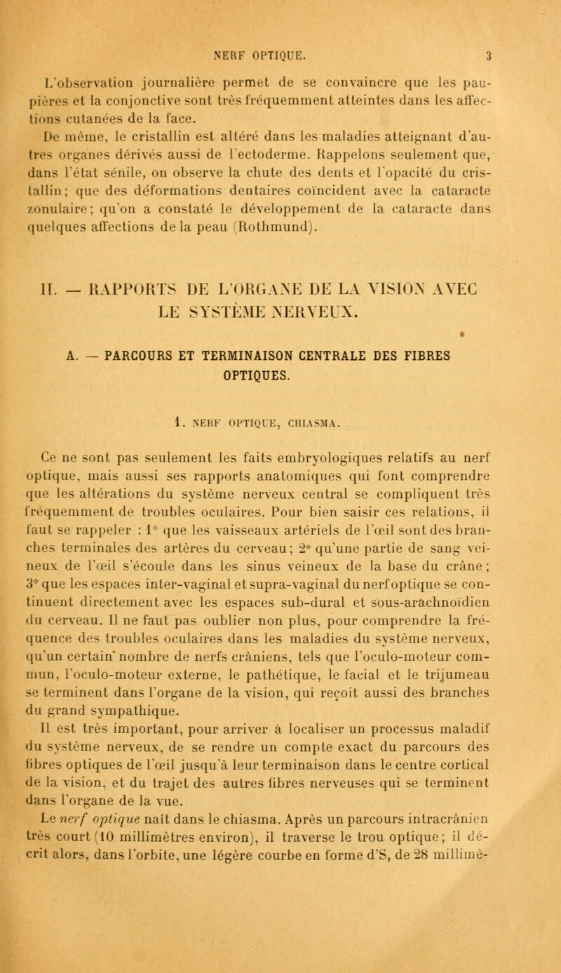 L'observation journalière permet de se convaincre que les pau- pières et la conjonctive sont très fréquemment atteintes dans les affec- tions cutanées de la face. De même, le cristallin est altéré dans les maladies atteignant d'au- tres organes dérivés aussi de l'ectoderme. Rappelons seulement que, dans l'état sénile, on observe la chute des dents et l'opacité du cris- tallin; que des déformations dentaires coïncident avec la cataracte zonulaire; qu'on a constaté le développement de la cataracte dans quelques affections delà peau Rothmund). II. — RAPPORTS DE L'ORGANE DE LA VISION AVEC LE SYSTÈME NERVEUX. A. — PARCOURS ET TERMINAISON CENTRALE DES FIBRES OPTIQUES. 1. NERF OPTIQUE, CHIASHÂ. Ce ne sont pas seulement les faits embryologiques relatifs au nerf optique, mais aussi ses rapports anatomiques qui font comprendre que les altérations du système nerveux central se compliquent très fréquemment de troubles oculaires. Pour bien saisir ces relations, il faut se rappeler : 1° que les vaisseaux artériels de l'œil sont des bran- ches terminales des artères du cerveau; 2° qu'une partie de sang vei- neux de l'œil s'écoule dans les sinus veineux de la base du crâne ; 3° que les espaces inter-vaginal et supra-vaginal du nerf optique se con- tinuent directement avec les espaces sub-dural et sous-arachnoïdien du cerveau. Il ne faut pas oublier non plus, pour comprendre la fré- quence des troubles oculaires dans les maladies du système nerveux, qu'un certain nombre de nerfs crâniens, tels que l'oculo-moteur com- mun, l'oculo-moteur externe, le pathétique, le facial et le trijumeau se terminent dans l'organe de la vision, qui reçoit aussi des branches du grand sympathique. 11 est très important, pour arriver à localiser un processus maladif du système nerveux, de se rendre un compte exact du parcours des fibres optiques de l'œil jusqu'à leur terminaison dans le centre cortical de la vision, et du trajet des autres fibres nerveuses qui se terminent dans l'organe de la vue. Le nerf optique naît dans le chiasma. Après un parcours intracrânien très court (10 millimètres environ), il traverse le trou optique; il dé- crit alors, dans l'orbite, une légère courbe en forme d'S, de 28 millimè-