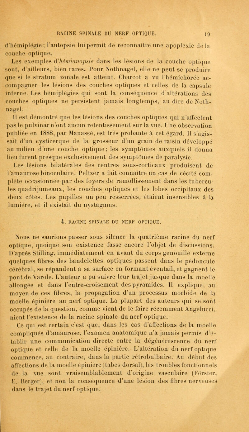 d'hémiplégie; l'autopsie lui permit de reconnaître une apoplexie delà couche optique. Les exemples d'hémianopsie dans les lésions de la couche optique sont, d'ailleurs, bien rares. Pour Nothnagel, elle ne peut se produire que si le stratum zonale est atteint. Charcot a vu l'hémichorée ac- compagner les lésions des couches optiques et celles de la capsule interne. Les hémiplégies qui sont la conséquence d'altérations des couches optiques ne persistent jamais longtemps, au dire de Noth- nagel. Il est démontré que les lésions des couches optiques qui n'affectent pas le pulvinar n'ont aucun retentissement sur la vue. Une observation publiée en 1888. par Manassé, est très probante à cet égard. Il s'agis- sait d'un cysticerque de la grosseur d'un grain de raisin développé au milieu d'une couche optique ; les symptômes auxquels il donna lieu furent presque exclusivement des symptômes de paralysie. Les lésions bilatérales des centres sous-corticaux produisent de l'amaurose binoculaire. Peltzer a fait connaître un cas de cécité com- plète occasionnée par des foyers de ramollissement dans les tubercu- les quadrijumeaux, les couches optiques et les lobes occipitaux des deux côtés. Les pupilles un peu resserrées, étaient insensibles à la lumière, et il existait du nystagmus. 4. RACINE SPINALE DU NERF OPTIQUE. Nous ne saurions passer sous silence la quatrième racine du nerf optique, quoique son existence fasse encore l'objet de discussions. D'après Stilling, immédiatement en avant du corps genouillé externe quelques fibres des bandelettes optiques passent dans le pédoncule cérébral, se répandent à sa surface en formant éventail, et gagnent le pont de Varole. L'auteur a pu suivre leur trajet jusque dans la moelle allongée et dans Tenlre-croisement des pyramides. Il explique, au moyen de ces fibres, la propagation d'un processus morbide de la moelle épinière au nerf optique. La plupart des auteurs qui se sont occupés de la question, comme vient de le faire récemment Angelucci, nient l'existence de la racine spinale du nerf optique. Ce qui est certain c'est que, dans les cas d'affections de la moelle compliqués d'amaurose, l'examen anatomique n'a jamais permis d'é- tablir une communication directe entre la dégénérescence du nerf optique et celle de la moelle épinière. L'altération du nerf optique commence, au contraire, dans la partie rétrobulbaire. Au début des affections de la moelle épinière (tabès dorsal), les troubles fonctionnels de la vue sont vraisemblablement d'origine vasculaire (Furster, E. Berger), et non la conséquence d'une lésion des fibres nerveuses dans le trajet du nerf optique.