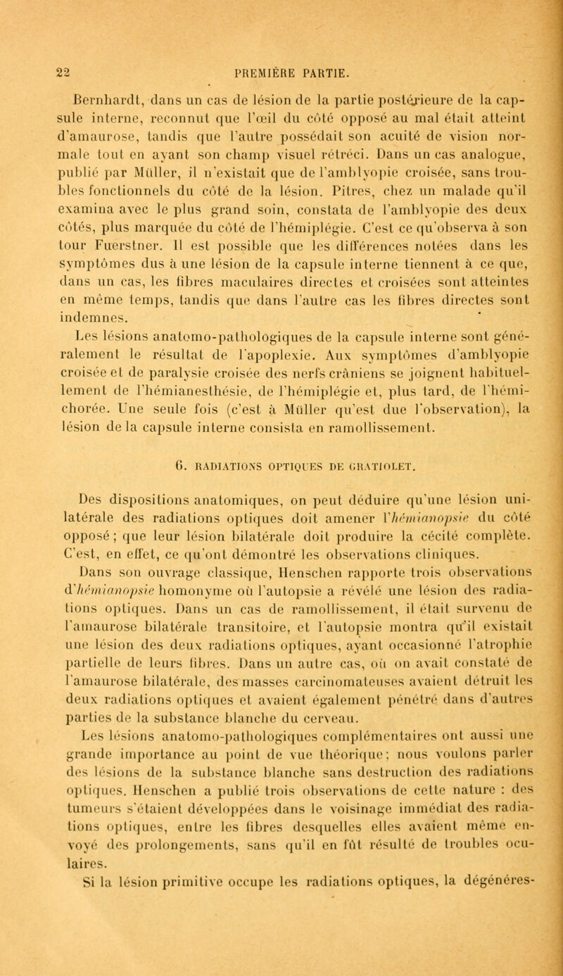 Bernhardt, dans un cas de lésion de la partie postérieure de la cap- sule interne, reconnut que l'œil du côté opposé au mal était atteint d'amaurose, tandis que l'autre possédait son acuité de vision nor- male tout en ayant son champ visuel rétréci. Dans un cas analogue, publié par Millier, il n'existait que de l'amblyopie croisée, sans trou- bles fonctionnels du côté de la lésion. Pitres, chez un malade qu'il examina avec le plus grand soin, constata de L'amblyopie des deux côtés, plus marquée du coté de l'hémiplégie. C'est ce qu'observa à son tour Fuerstner. 11 est possible que les différences notées dans les symptômes dus aune lésion de la capsule interne tiennent à ce que, dans un cas, les fibres maculaires directes et croisées sont atteintes en même temps, tandis que dans l'autre cas les libres directes sont indemnes. Les lésions anatomo-pathologiques de la capsule interne sont géné- ralement le résultat de l'apoplexie. Aux symptômes d'amblyopie croisée et de paralysie croisée des nerfs crâniens se joignent habituel- lement de l'hémianesthésie, de l'hémiplégie et, plus tard, de l'hémi- chorée. Une seule fois (c'est à Miiller qu'est due l'observation), la lésion delà capsule interne consista en ramollissement. 6. RADIATIONS OPTIQUES DE GRATIOLET. Des dispositions anatomiques, on peut déduire qu'une lésion uni- latérale des radiations optiques doit amener Vhémianopsie du côté opposé; que leur lésion bilatérale doit produire la cécité complète. C'est, en effet, ce qu'ont démontré les observations cliniques. Dans son ouvrage classique, Henscben rapporte trois observations à'hémianopsie homonyme où l'autopsie a révélé une lésion des radia- lions optiques. Dans un cas de ramollissement, il était survenu de l'amaurose bilatérale transitoire, et l'autopsie montra qu'il existait une lésion des deux radiations optiques, ayant occasionné l'atrophie partielle de leurs libres. Dans un autre cas, où on avait constaté de l'amaurose bilatérale, des masses carcinomateuses avaient détruit les deux radiations optiques et avaient également pénétré dans d'autres parties de la substance blanche du cerveau. Les lésions anatomo-pathologiques complémentaires ont aussi une grande importance au point de vue théorique; nous voulons parler des lésions de la substance blanche sans destruction des radiations optiques. Henschen a publié trois observations de cette nature : des tumeurs s'étaient développées dans le voisinage immédiat des radia- tions optiques, entre les libres desquelles elles avaient même en- voyé des prolongements, sans qu'il en fût résulté de troubles ocu- laires. Si la lésion primitive occupe les radiations optiques, la dégénères-