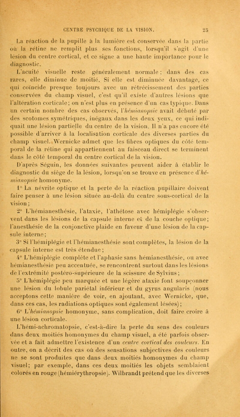 La réaction de la pupille à la lumière est conservée dans la partie où la rétine ne remplit plus ses fonctions, lorsqu'il s'agil d'une lésion du centre cortical, et ce signe a une haute importance pour le diagnostic. L'acuité visuelle reste généralement normale ; dans des cas rares, elle diminue de moitié. Si elle est diminuée davantage, ce qui coïncide presque toujours avec un rétrécissement des parties conservées du champ visuel, c'est qu'il existe d'autres lésions que l'altération corticale; on n'est plus en présence d'un cas typique. Dans un certain nombre des cas observes, Vhémianopsie avait débuté par dtjs scotomes symétriques, inégaux dans les deux yeux, ce qui indi- quait une lésion partielle du centre de la vision. Il n'a pas encore été possible d'arriver à la localisation corticale des diverses parties du champ visuel. Wernicke admet que les libres optiques du côté tem- poral de la rétine qui appartiennent au faisceau direct se terminent dans le côté temporal du centre cortical de la vision. D'après Séguin, les données suivantes peuvent aider à établir le diagnostic du siège de la lésion, lorsqu'on se trouve en présence d'hé- mianopsie homonyme. i° La névrite optique et la perte de la réaction pupillaire doivent faire penser à une lésion située au-delà du centre sous-cortical de la vision; 2° L'hémianesthésie, l'ataxie, l'athétose avec hémiplégie s'obser- vent dans les lésions de la capsule interne et de la couche optique; l'anesthésie de la conjonctive plaide en faveur d'une lésion de la cap- sule interne; 3° Si l'hémiplégie et l'hémianesthésie sont complètes, la lésion de la capsule interne est très étendue ; 4° L'hémiplégie complète et l'aphasie sans hémianesthésie, ou avec hémianesthésie peu accentuée, se rencontrent surtout dans les lésions de l'extrémité postéro-supérieure de la scissure deSylvius; 5° L'hémiplégie peu marquée et une légère ataxie font soupçonner une lésion du lobule pariétal inférieur et du gyrus angularis (nous acceptons cette manière de voir, en ajoutant, avec Wernicke, que, dans ces cas, les radiations optiques sont également lésées) ; 0° L'hémianopsie homonyme, sans complication, doit faire croire à une lésion corticale. L'hémi-achromatopsie, c'est-à-dire la perte du sens des couleurs dans deux moitiés homonymes du champ visuel, a été parfois obser- vée et a fait admettre l'existence d'un centre cortical des couleurs. En outre, on a décrit des cas où des sensations subjectives des couleurs ne se sont produites que dans deux moitiés homonymes du champ visuel; par exemple, dans ces deux moitiés les objets semblaient colorés en rouge (hémiéry thropsie^. Wilbrandt prétend que les diverses