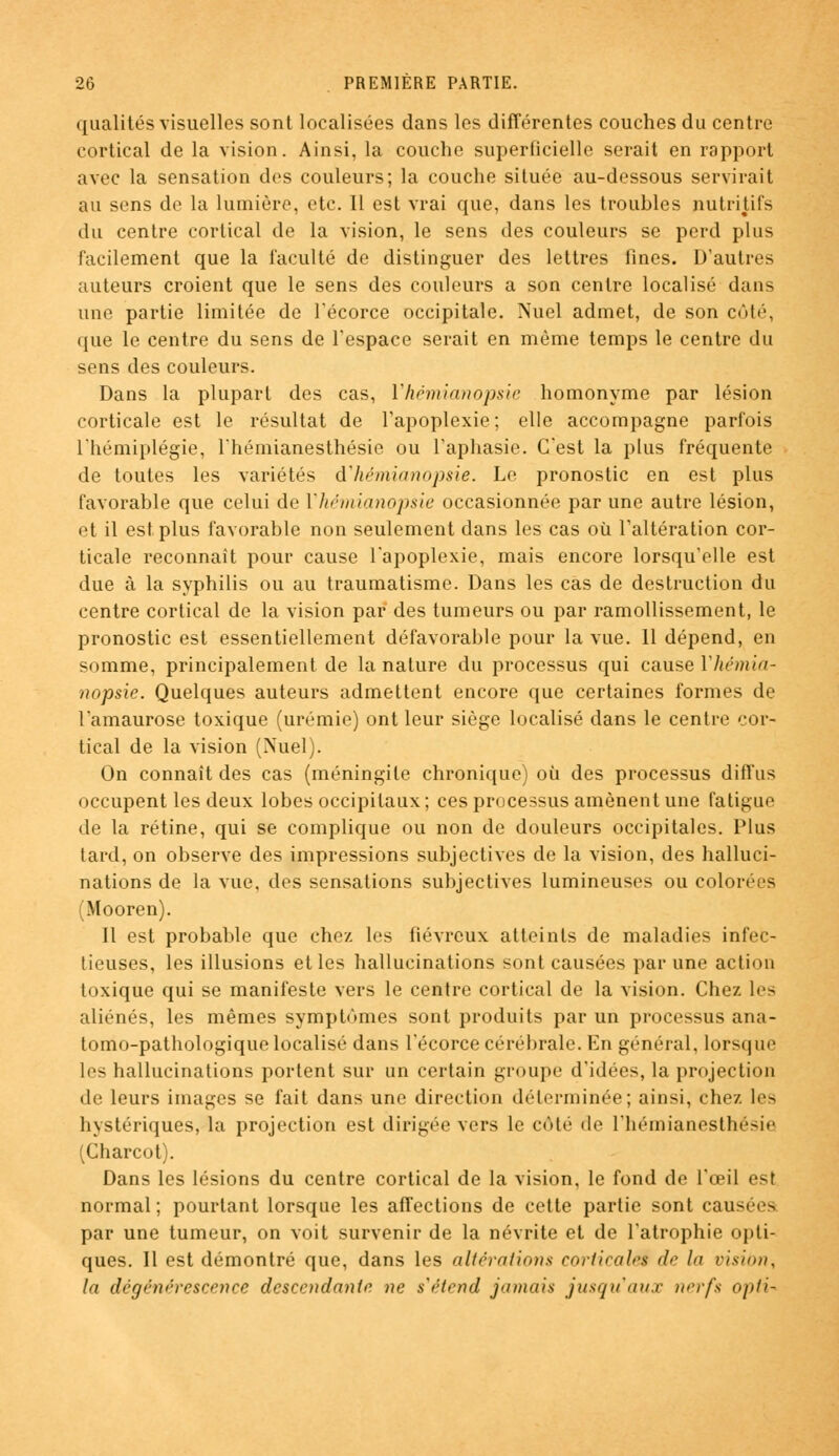qualités visuelles sont localisées dans les différentes couches du centre cortical de la vision. Ainsi, la couche superficielle serait en rapport avec la sensation dos couleurs; la couche située au-dessous servirait au sens do la lumière, etc. Il est vrai que, dans les troubles nutritifs du centre cortical de la vision, le sens des couleurs se perd plus facilement que la faculté de distinguer des lettres fines. D'autres auteurs croient que le sens des couleurs a son centre localisé dans une partie limitée de l'écorce occipitale. Nuel admet, de son côté, que le centre du sens de l'espace serait en même temps le centre du sens des couleurs. Dans la plupart des cas, Vhémianopsie homonyme par lésion corticale est le résultat de l'apoplexie; elle accompagne parfois l'hémiplégie, l'hémianesthésie ou l'aphasie. C'est la plus fréquente de toutes les variétés dliémianopsie. Lo pronostic en est plus favorable que celui de Vhémianopsie occasionnée par une autre lésion, et il est plus favorable non seulement dans les cas où l'altération cor- ticale reconnaît pour cause l'apoplexie, mais encore lorsqu'elle est due à la syphilis ou au traumatisme. Dans les cas de destruction du centre cortical de la vision par des tumeurs ou par ramollissement, le pronostic est essentiellement défavorable pour la vue. Il dépend, en somme, principalement de la nature du processus qui cause Vhémia- nopsie. Quelques auteurs admettent encore que certaines formes de l'amaurose toxique (urémie) ont leur siège localisé dans le centre cor- tical de la vision (Nuel). On connaît des cas (méningite chronique) où des processus diffus occupent les deux lobes occipitaux; ces processus amènent une fatigue de la rétine, qui se complique ou non de douleurs occipitales, l'ius tard, on observe des impressions subjectives de la vision, des halluci- nations de la vue, des sensations subjectives lumineuses ou colorées Mooren). Il est probable que chez les fiévreux atteints de maladies infec- tieuses, les illusions et les hallucinations sont causées par une action toxique qui se manifeste vers le centre cortical de la vision. Chez les aliénés, les mêmes symptômes sont produits par un processus ana- tomo-pathologique localisé dans l'écorce cérébrale. En général, lorsque les hallucinations portent sur un certain groupe d'idées, la projection de leurs images se fait dans une direction déterminée; ainsi, chez les hystériques, la projection est dirigée vers le côté de l'hémianesthésie (Charcot). Dans les lésions du centre cortical de la vision, le fond de l'œil est normal; pourtant lorsque les affections de cette partie sont causées par une tumeur, on voit survenir de la névrite et de l'atrophie opti- ques. Il est démontré que, dans les altérations corticalei de la vision^ la dégénérescence descendante ne s'étend jamais jusqu'aux nerfs opti*