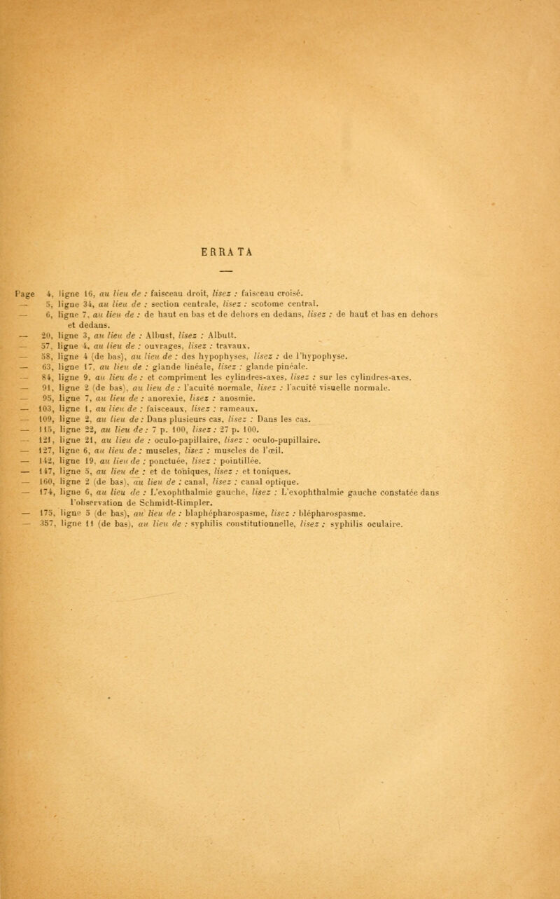 ERRATA Page 4. ligne 16, au lieu de : faisceau droit, lisez : faisceau croisé. — 5, ligne 34, au lieu de : section centrale, lises : scotome central. — 6, ligne 7. an lien de : de haut en bas et de dehors en dedans, lisez : de haut et lias en dehors et dedans. — Î0, ligne 3, au lieu de : Albust, lisez : Albnlt. — 57. ligne i, an lieu de : ouvrages, lisez : travaux. 58, ligne 4 (de bas), au lieu de : des hypophyses, lisez : de l'hypophyse. — 63, ligne 17, au lieu de : glande linéale, lisez : glande pinéale. 84, ligne 9, au. lieu de : et compriment les cylindres-axes, lisez : sur les cylindres-axes. — 91, ligne 2 (de bas), au lieu de: l'acuité normale, lisez : l'acuité visuelle normale. — 05, ligne 7, au lieu de : anorexie, lisez : anosmie. — 103, ligne 1, au lieu de : faisceaux, lisez : rameaux. — 109, ligne 2, au lieu de: Dans plusieurs cas, lise; : Dans les cas. — 115, ligne 22, au lieu de : 7 p. 100, lisez : 27 p. 100. — 121, ligne 21, au lieu de : oculo-papillaire, lisez : oculo-pupillaire. — 127, ligne 6, au lieu de: muscles, lisez : muscles de l'œil. — I 12. ligne 19. au lieu de : ponctuée, lisez : pointillée. — 147, ligne 5, au lieu de : et de toniques, lisez : et toniques. — 160, ligne 2 (de bas\ au lieu de : canal, lisez : canal optique. — 174, ligne 6, au lieu de : L'exophthalmie gaur-hp. lisez : L'exophthalmie gauche constatée dans l'observation de Schmidt-Rimpler. — 175, ligne 5 de bas), au lieu de : blaphépharospasme, lise; : blépharospasme.