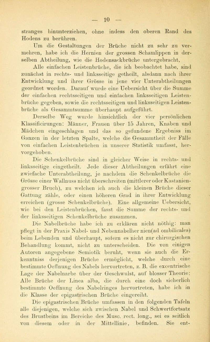 Stranges hinunterziehen, ohne indess den oberen Rand des Hodens zu berühren. Um die Gestaltungen der Brüche nicht zu sehr zu ver- mehren, habe ich die Hernien der grossen Schamlippen in der- selben Abtheilung, wie die Hodensackbrüche untergebracht, Alle einfachen Leistenbrüche, die ich beobachtet habe, sind zunächst in rechts- und linksseitige getheilt, alsdann nach ihrer Entwicklung und ihrer Grösse in jene vier Unterabtheilungen geordnet worden. Darauf wurde eine Uebersicht über die Summe der einfachen rechtsseitigen und einfachen linksseitigen Leisten- brüche gegeben, sowie die rechtsseitigen und linksseitigen Leisten- brüche als Gesammtsumme überhaupt aufgeführt. Derselbe Weg wurde hinsichtlich der vier persönlichen Klassificirungen: Männer, Frauen über 15 Jahren, Knaben und Mädchen eingeschlagen und das so gefundene Ergebniss im Ganzen in der letzten Spalte, welche die Gesammtheit der Fälle von einfachen Leistenbrüchen in unserer Statistik umfasst, her- vorgehoben. Die Schenkelbrüche sind in gleicher Weise in rechts- und linksseitige eingetheilt. Jede dieser Abtheilungen erfährt eine zwiefache Unterabtheilung, je nachdem die Schenkelbrüche die Grösse einer Wallnuss nicht überschreiten (mittlerer oder Kastanien- grosser Bruch), zu welchen ich auch die kleinen Brüche dieser Gattung zähle, oder einen höheren Grad in ihrer Entwicklung erreichen (grosse Schenkelbrüche). Eine allgemeine Uebersicht, wie bei den Leistenbrüchen, fasst die Summe der rechts- und der linksseitigen Schenkelbrüche zusammen. Die Nabelbrüche habe ich zu erklären nicht nöthig: man pflegt in der Praxis Nabel- und Nebennabelher nien(ad ombilicales) beim Lebenden und überhaupt, sofern es nicht zur chirurgischen Behandlung kommt, nicht zu unterscheiden. Die von einigen Autoren angegebene Semiotik beruht, wenn sie auch die Er- kenntniss derjenigen Brüche ermöglicht, welche durch eine bestimmte OefTnung des Nabels hervortreten, z. B. die excentrische Lage der Nabelnarbe über der Geschwulst, auf blosser Theorie: Alle Brüche der Linea alba, die durch eine doch sicherlich bestimmte OefTnung des Nabelringes hervortreten, habe ich in die Klasse der epigastrischen Brüche eingereiht. Die epigastrischen Brüche umfassen in den folgenden Tafeln alle diejenigen, welche sich zwischen Nabel und Schwertfortsatz des Brustbeins im Bereiche des Muse. rect. long., sei es seitlich von diesem oder in der Mittellinie, befinden. Sie ent-