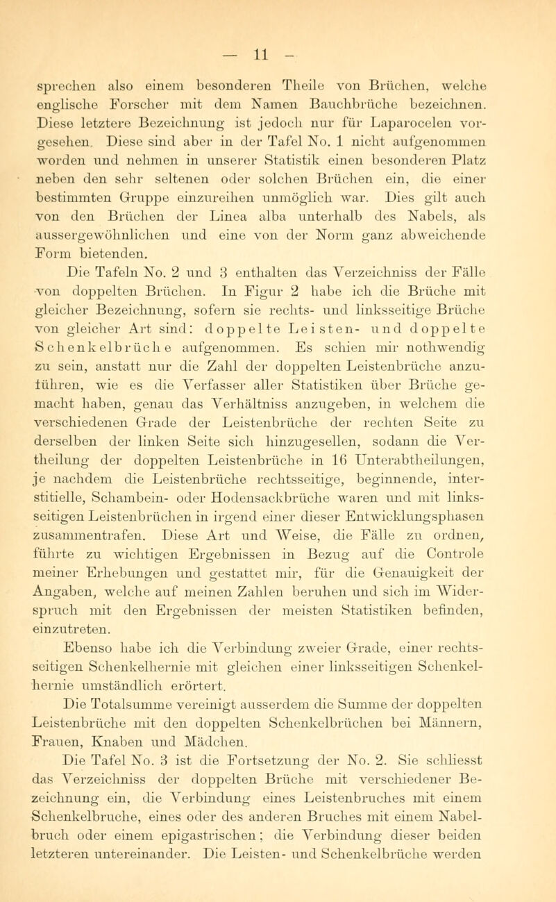 sprechen also einem besonderen Theile von Brüchen, welche englische Forscher mit dem Namen Bauchbrüche bezeichnen. Diese letztere Bezeichnung ist jedoch nur für Laparocelen vor- gesehen. Diese sind aber in der Tafel No. 1 nicht aufgenommen worden und nehmen in unserer Statistik einen besonderen Platz neben den sehr seltenen oder solchen Brüchen ein, die einer bestimmten Gruppe einzureihen unmöglich war. Dies gilt auch von den Brüchen der Linea alba unterhalb des Nabels, als aussergewöhnlichen und eine von der Norm ganz abweichende Form bietenden. Die Tafeln No. 2 und 3 enthalten das Verzeichniss der Fälle ■von doppelten Brüchen. In Figur 2 habe ich die Brüche mit gleicher Bezeichnung, sofern sie rechts- und linksseitige Brüche von gleicher Art sind: doppelte Leisten- und doppelte Schenkelbrüche aufgenommen. Es schien mir nothwendig zu sein, anstatt nur die Zahl der doppelten Leistenbrüche anzu- führen, wie es die Verfasser aller Statistiken über Brüche ge- macht haben, genau das Verhältniss anzugeben, in welchem die verschiedenen Grade der Leistenbrüche der rechten Seite zu derselben der linken Seite sich hinzugesellen, sodann die Ver- theilung der doppelten Leistenbrüche in 16 Unterabtheilungen, je nachdem die Leistenbrüche rechtsseitige, beginnende, inter- stitielle, Schambein- oder Hodensackbrüche waren und mit links- seitigen Leistenbrüchen in irgend einer dieser Entwicklungsphasen zusammentrafen. Diese Art und Weise, die Fälle zu ordnen, führte zu wichtigen Ergebnissen in Bezug auf die Controle meiner Erhebungen und gestattet mir, für die Genauigkeit der Angaben, welche auf meinen Zahlen beruhen und sich im Wider- spruch mit den Ergebnissen der meisten Statistiken befinden, einzutreten. Ebenso habe ich die Verbindung zweier Grade, einer rechts- seitigen Schenkelhernie mit gleichen einer linksseitigen Schenkel- hernie umständlich erörtert. Die Totalsumme vereinigt ausserdem die Summe der doppelten Leistenbrüche mit den doppelten Schenkelbrüchen bei Männern, Frauen, Knaben und Mädchen. Die Tafel No. 3 ist die Fortsetzung der No. 2. Sie schliesst das Verzeichniss der doppelten Brüche mit verschiedener Be- zeichnung ein, die Verbindung eines Leistenbruches mit einem Schenkelbruche, eines oder des anderen Bruches mit einem Nabel- bruch oder einem epigastrischen; die Verbindung dieser beiden letzteren untereinander. Die Leisten- und Schenkelbrüche werden