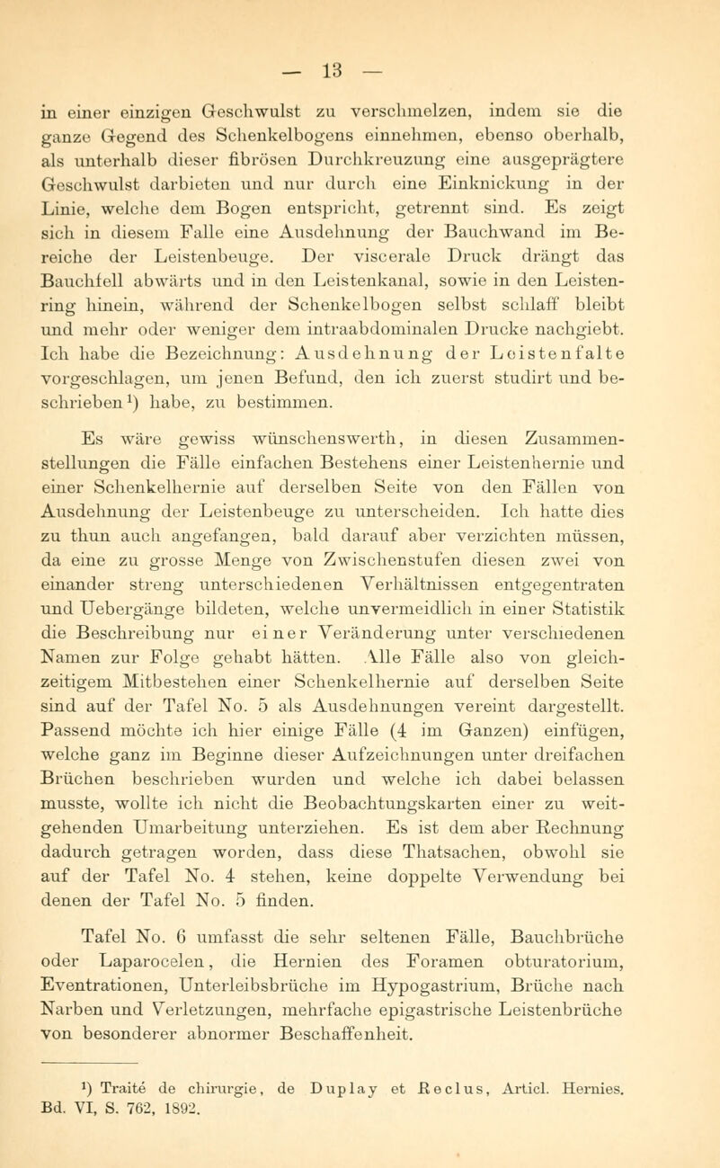 in einer einzigen Geschwulst zu verschmelzen, indem sie die ganze Gegend des Schenkelbogens einnehmen, ebenso oberhalb, als unterhalb dieser fibrösen Durchkreuzung eine ausgeprägtere Geschwulst darbieten und nur durch eine Einknickung in der Linie, welche dem Bogen entspricht, getrennt sind. Es zeigt sich in diesem Falle eine Ausdehnung der Bauchwand im Be- reiche der Leistenbeuge. Der viscerale Druck drängt das Bauchfell abwärts und in den Leistenkanal, sowie in den Leisten- ring hinein, während der Schenkelbogen selbst schlaff bleibt und mehr oder weniger dem intraabdominalen Drucke nachgiebt. Ich habe die Bezeichnung: Ausdehnung der Loistenfalte vorgeschlagen, um jenen Befund, den ich zuerst studirt und be- schrieben1) habe, zu bestimmen. Es wäre gewiss wünschenswerth, in diesen Zusammen- stellungen die Fälle einfachen Bestehens einer Leistenhernie und einer Schenkelhernie auf derselben Seite von den Fällen von Ausdehnung der Leistenbeuge zu unterscheiden. Ich hatte dies zu thun auch angefangen, bald darauf aber verzichten müssen, da eine zu grosse Menge von Zwischenstufen diesen zwei von einander streng unterschiedenen Verhältnissen entgegentraten und Uebergänge bildeten, welche unvermeidlich in einer Statistik die Beschreibung nur einer Veränderung unter verschiedenen Namen zur Folge gehabt hätten. Alle Fälle also von gleich- zeitigem Mitbestehen einer Schenkelhernie auf derselben Seite sind auf der Tafel No. 5 als Ausdehnungen vereint dargestellt. Passend möchte ich hier einige Fälle (4 im Ganzen) einfügen, welche ganz im Beginne dieser Aufzeichnungen unter dreifachen Brüchen beschrieben wurden und welche ich dabei belassen musste, wollte ich nicht die Beobachtungskarten einer zu weit- gehenden Umarbeitung unterziehen. Es ist dem aber Rechnung dadurch getragen worden, dass diese Thatsachen, obwohl sie auf der Tafel No. 4 stehen, keine doppelte Verwendung bei denen der Tafel No. 5 finden. Tafel No. 6 umfasst die sehr seltenen Fälle, Bauchbrüche oder Laparocelen, die Hernien des Foramen obturatorium, Eventrationen, Unterleibsbrüche im Hypogastrium, Brüche nach Narben und Verletzungen, mehrfache epigastrische Leistenbrüche von besonderer abnormer Beschaffenheit. *) Traite de Chirurgie, de Duplay et ßeclus, Articl. Hernies. Bd. VI, S. 762, 1892.