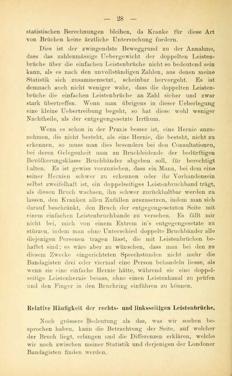 statistischen Berechnungen bleiben, da Kranke für diese Art von Brüchen keine ärztliche Untersuchung fordern. Dies ist der zwingendste Beweggrund zu der Annahme, dass das zahlenmässige Uebergewicht der doppelten Leisten- brüche über die einfachen Leistenbrüche nicht so bedeutend sein kann, als es nach den unvollständigen Zahlen, aus denen meine Statistik sich zusammensetzt, scheinbar hervorgeht. Es ist demnach auch nicht weniger wahr, dass die doppelten Leisten- brüche die einfachen Leistenbrüche an Zahl sicher und zwar stark übertreffen. Wenn man übrigens in dieser Ueberlegung eine kleine Uebertreibung begeht, so hat diese wohl weniger Nachtheile, als der entgegengesetzte Irrthum. Wenn es schon in der Praxis besser ist, eine Hernie anzu- nehmen, die nicht besteht, als eine Hernie, die besteht, nicht zu erkennen, so muss man dies besonders bei den Consultationen, bei deren Gelegenheit man an Bruchleidende der bedürftigen Bevölkerungsklasse Bruchbänder abgeben soll, für berechtigt halten. Es ist gewiss vorzuziehen, dass ein Mann, bei dem eine seiner Hernien schwer zu erkennen oder ihr Vorhandensein selbst zweifelhaft ist, ein doppelseitiges Leistenbruchband trägt, als diesen Bruch wachsen, ihn schwer zurückhaltbar werden zu lassen, den Kranken allen Zufällen auszusetzen, indem man sich darauf beschränkt, den Bruch der entgegengesetzten Seite mit einem einfachen Leistenbruchbande zu versehen. Es fällt mir nicht bei, mich von einem Extrem in's entgegengesetzte zu stürzen, indem man ohne Unterschied doppelte Bruchbänder alle diejenigen Personen tragen lässt, die mit Leistenbrüchen be- haftet sind; es wäre aber zu wünschen, dass man bei den zu diesem Zwecke eingerichteten Sprechstunden nicht mehr die Bandagisten drei oder viermal eine Person behandeln Hesse, als wenn sie eine einfache Hernie hätte, während sie eine doppel- seitige Leistenhernie besass, ohne einen Leistenkanal zu prüfen und den Pinger in den Bruchring einführen zu können. Relative Häufigkeit der rechts- und linksseitigen Leistenbrüche. Noch grössere Bedeutung als das, was wir soeben be- sprochen haben, kann die Betrachtung der Seite, auf welcher der Bruch liegt, erlangen und die Differenzen erklären, welche wir noch zwischen meiner Statistik und derjenigen der Londoner Bandagisten finden werden.