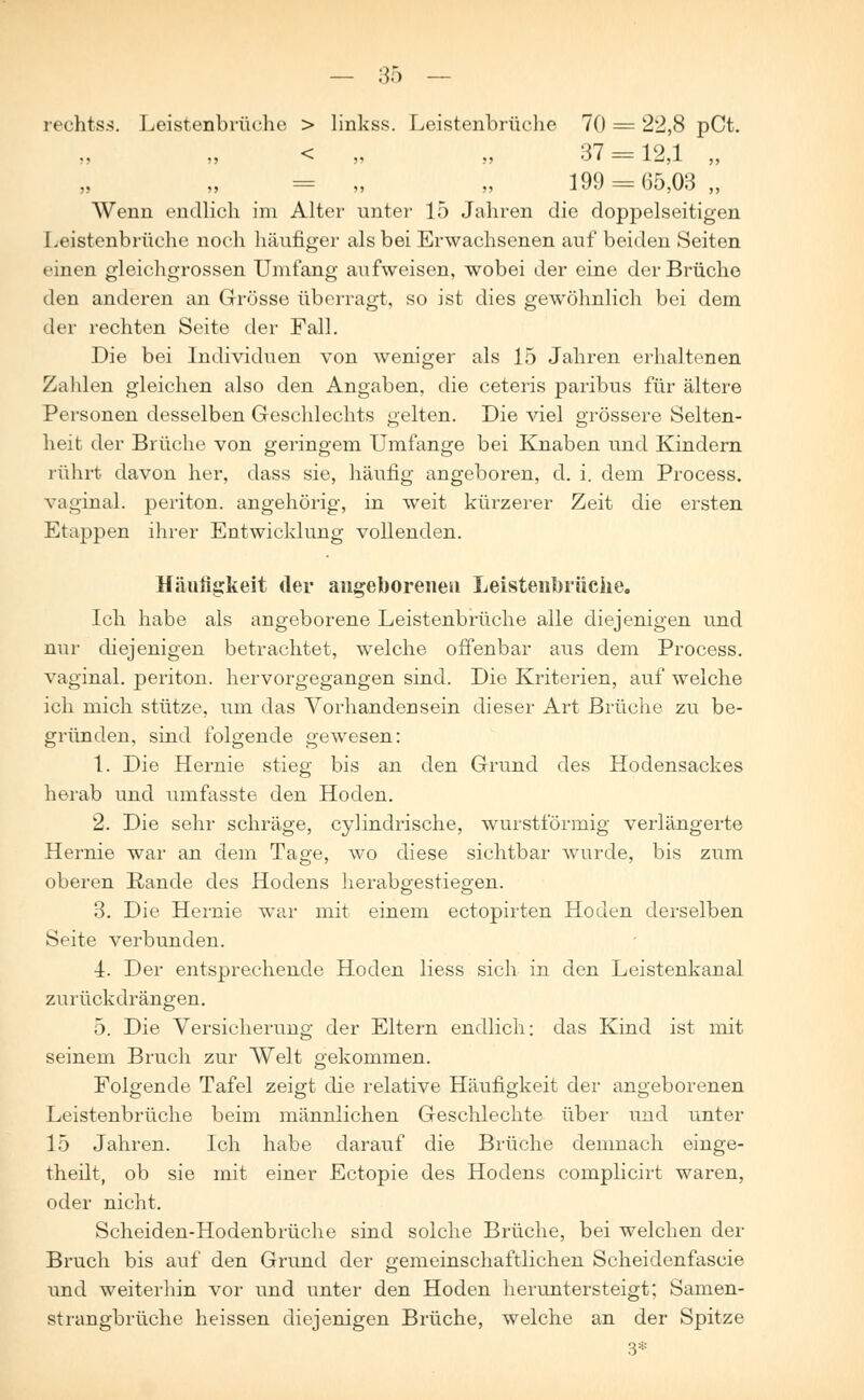 rechtss. Leistenbrüche > linkss. Leistenbrüche 70 = 22,8 pCt. < „ „ 37 = 12,1 „ = „ „ 199 = 65,03,, Wenn endlich im Alter unter 15 Jahren die doppelseitigen Leistenbrüche noch häufiger als bei Erwachsenen auf beiden Seiten einen gleichgrossen Umfang aufweisen, wobei der eine der Brüche den anderen an Grösse überragt, so ist dies gewöhnlich bei dem der rechten Seite der Fall. Die bei Individuen von weniger als 15 Jahren erhaltenen Zahlen gleichen also den Angaben, die ceteris paribus für ältere Personen desselben Geschlechts gelten. Die viel grössere Selten- heit der Brüche von geringem Umfange bei Knaben und Kindern rührt davon her, dass sie, häufig angeboren, d. i. dem Process. vaginal, periton. angehörig, in weit kürzerer Zeit die ersten Etappen ihrer Entwicklung vollenden. Häufigkeit der angeborenen Leistenbrüche. Ich habe als angeborene Leistenbrüche alle diejenigen und nur diejenigen betrachtet, welche offenbar aus dem Process. vaginal, periton. hervorgegangen sind. Die Kriterien, auf welche ich mich stütze, um das Vorhandensein dieser Art Brüche zu be- gründen, sind folgende gewesen: 1. Die Hernie stieg bis an den Grund des Hodensackes herab und umfasste den Hoden. 2. Die sehr schräge, cylindrische, wurstförmig verlängerte Hernie war an dem Tage, wo diese sichtbar wurde, bis zum oberen Rande des Hodens herabgestiegen. 3. Die Hernie war mit einem ectopirten Hoden derselben Seite verbunden. 4. Der entsprechende Hoden liess sich in den Leistenkanal zurückdrängen. 5. Die Versicherung der Eltern endlich: das Kind ist mit seinem Bruch zur Welt gekommen. Folgende Tafel zeigt die relative Häufigkeit der angeborenen Leistenbrüche beim männlichen Geschlechte über und unter 15 Jahren. Ich habe darauf die Brüche demnach einge- theilt, ob sie mit einer Ectopie des Hodens complicirt waren, oder nicht. Scheiden-Hodenbrüche sind solche Brüche, bei welchen der Bruch bis auf den Grund der gemeinschaftlichen Scheidenfascie und weiterhin vor und unter den Hoden heruntersteigt; Samen- strangbrüche heissen diejenigen Brüche, welche an der Spitze 3*