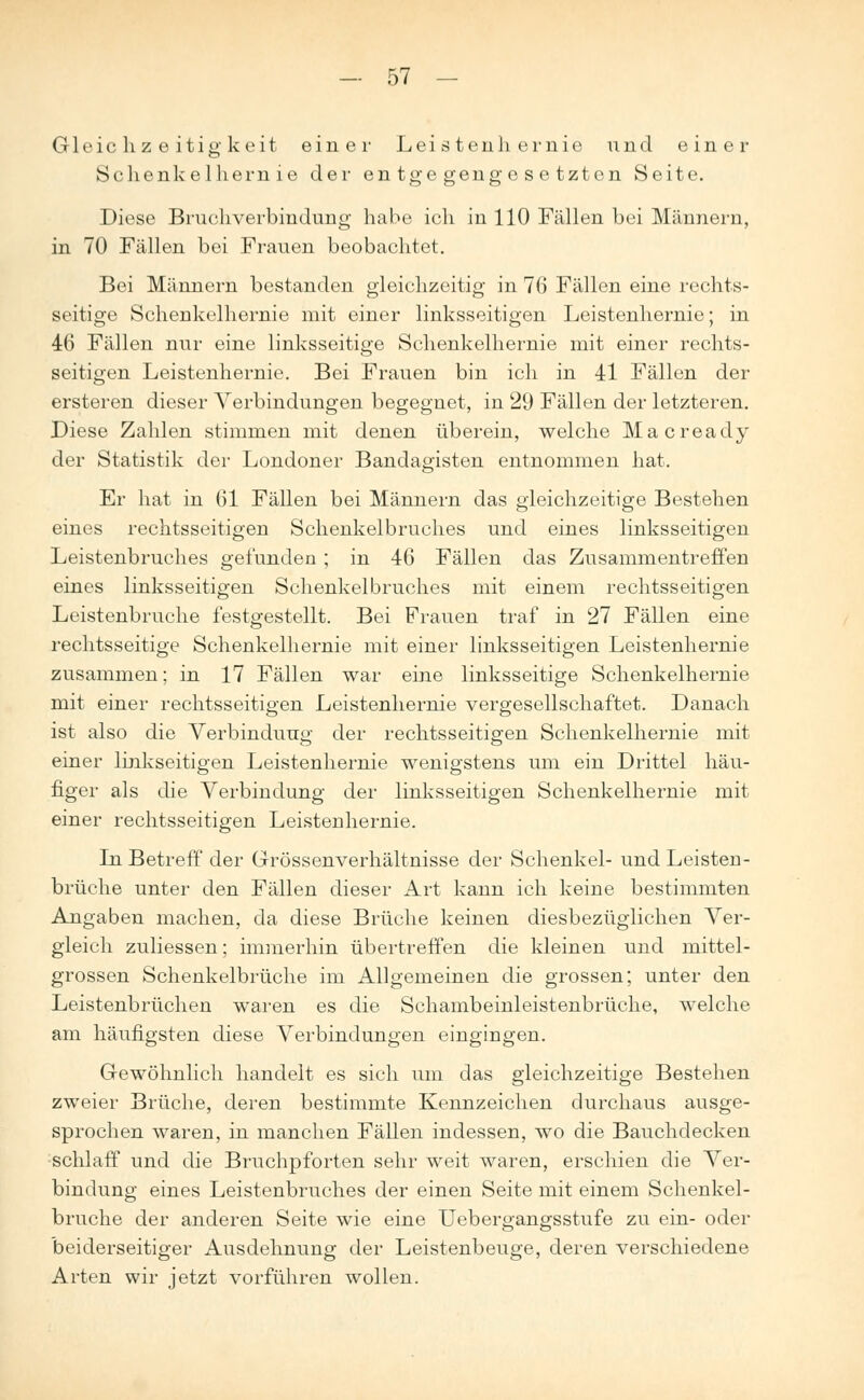 Gleichzeitigkeit einer Leistenhernie und einer Schenkelhern ie der entgegengesetzten Seite. Diese Bruchverbindung habe ich in 110 Fällen bei Männern, in 70 Fällen bei Frauen beobachtet. Bei Männern bestanden gleichzeitig in 76 Fällen eine rechts- seitige Schenkelhernie mit einer linksseitigen Leistenhernie; in 46 Fällen nur eine linksseitige Schenkelhernie mit einer rechts- seitigen Leistenhernie. Bei Frauen bin ich in 41 Fällen der ersteren dieser Verbindungen begegnet, in 29 Fällen der letzteren. Diese Zahlen stimmen mit denen überein, welche Macready der Statistik der Londoner Bandagisten entnommen hat. Er hat in 61 Fällen bei Männern das gleichzeitige Bestehen eines rechtsseitigen Schenkelbruches und eines linksseitigen Leistenbruches gefunden ; in 46 Fällen das Zusammentreffen eines linksseitigen Schenkelbruches mit einem rechtsseitigen Leistenbruche festgestellt. Bei Frauen traf in 27 Fällen eine rechtsseitige Schenkelhernie mit einer linksseitigen Leistenhernie zusammen; in 17 Fällen war eine linksseitige Schenkelhernie mit einer rechtsseitigen Leistenhernie vergesellschaftet. Danach ist also die Verbindung der rechtsseitigen Schenkelhernie mit einer linkseitigen Leistenhernie wenigstens um ein Drittel häu- figer als die Verbindung der linksseitigen Schenkelhernie mit einer rechtsseitigen Leistenhernie. In Betreff der Grössenverhältnisse der Schenkel- und Leisten- brüche unter den Fällen dieser Art kann ich keine bestimmten Angaben machen, da diese Brüche keinen diesbezüglichen Ver- gleich zuliessen; immerhin übertreffen die kleinen und mittel- grossen Schenkelbrüche im Allgemeinen die grossen; unter den Leistenbrüchen waren es die Schambeinleistenbrüche, welche am häufigsten diese Verbindungen eingingen. Gewöhnlich handelt es sich um das gleichzeitige Bestehen zweier Brüche, deren bestimmte Kennzeichen durchaus ausge- sprochen waren, in manchen Fällen indessen, wo die Bauchdecken schlaff und die Bruchpforten sehr weit waren, erschien die Ver- bindung eines Leistenbruches der einen Seite mit einem Schenkel- bruche der anderen Seite wie eine Uebergangsstufe zu ein- oder beiderseitiger Ausdehnung der Leistenbeuge, deren verschiedene Arten wir jetzt vorführen wollen.