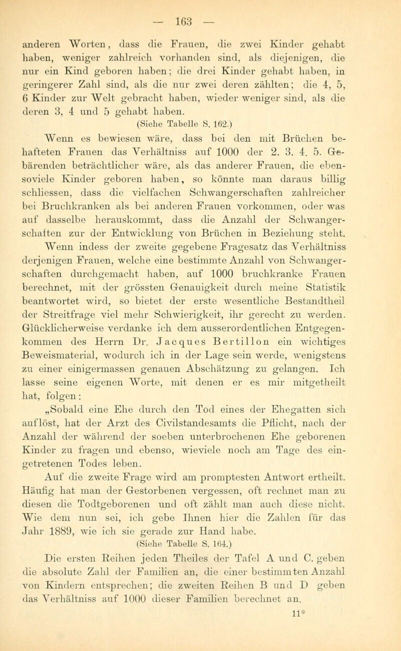 anderen Worten, dass die Frauen, die zwei Kinder gehabt haben, weniger zahlreich vorhanden sind, als diejenigen, die nur ein Kind geboren haben; die drei Kinder gehabt haben, in geringerer Zahl sind, als die nur zwei deren zählten; die 4, 5, 6 Kinder zur Welt gebracht haben, wieder weniger sind, als die deren 3, 4 und 5 gehabt haben. (Siehe Tabelle S. 162.) Wenn es bewiesen wäre, dass bei den mit Brüchen be- hafteten Frauen das Verhältniss auf 1000 der 2. 3. 4. 5. Ge- bärenden beträchtlicher wäre, als das anderer Frauen, die eben- soviele Kinder geboren haben, so könnte man daraus billig schliessen, dass die vielfachen Schwangerschaften zahlreicher bei Bruchkranken als bei anderen Frauen vorkommen, oder was auf dasselbe herauskommt, dass die Anzahl der Schwanger- schaften zur der Entwicklung von Brüchen in Beziehung steht. Wenn indess der zweite gegebene Fragesatz das Verhältniss derjenigen Frauen, welche eine bestimmte Anzahl von Schwanger- schaften durchgemacht haben, auf 1000 bruchkranke Frauen berechnet, mit der grössten Genauigkeit durch meine Statistik beantwortet wird, so bietet der erste wesentliche Bestandtheil der Streitfrage viel mehr Schwierigkeit, ihr gerecht zu werden. Glücklicherweise verdanke ich dem ausserordentlichen Entgegen- kommen des Herrn Dr. Jacques Bertillon ein wichtiges Beweismaterial, wodurch ich in der Lage sein werde, wenigstens zu einer einigermassen genauen Abschätzung zu gelangen. Ich lasse seine eigenen Worte, mit denen er es mir mitgetheilt hat, folgen: „Sobald eine Ehe durch den Tod eines der Ehegatten sich auflöst, hat der Arzt des Civilstandesamts die Pflicht, nach der Anzahl der während der soeben unterbrochenen Ehe geborenen Kinder zu fragen und ebenso, wieviele noch am Tage des ein- getretenen Todes leben. Auf die zweite Frage wird am promptesten Antwort ertheilt. Häufig hat man der Gestorbenen vergessen, oft rechnet man zu diesen die Todtgeborenen und oft zählt man auch diese nicht. Wie dem nun sei, ich gebe Ihnen hier die Zahlen für das Jahr 1889, wie ich sie gerade zur Hand habe. (Siehe Tabelle S. 164.) Die ersten Reihen jeden Theiles der Tafel A und C. geben die absolute Zahl der Familien an, die einer bestimmten Anzalü von Kindern entsprechen; die zweiten Reihen B und D geben das Verhältniss auf 1000 dieser Familien berechnet an. 11*