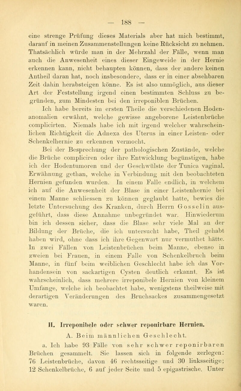 eine strenge Prüfung dieses Materials aber hat mich bestimmt, darauf in meinen Zusammenstellungen keine Rücksicht zu nehmen. Thatsächlich würde man in der Mehrzahl der Fälle, wenn man auch die Anwesenheit eines dieser Eingeweide in der Hernie erkennen kann, nicht behaupten können, dass der andere keinen Antheil daran hat, noch insbesondere, dass er in einer absehbaren Zeit dahin herabsteigen könne. Es ist also unmöglich, aus dieser Art der Feststellung irgend einen bestimmten Schluss zu be- gründen, zum Mindesten bei den irreponiblen Brüchen. Ich habe bereits im ersten Theile die verschiedenen Hoden- anomalien erwähnt, welche gewisse angeborene Leistenbrüche complicirten. Niemals habe ich mit irgend welcher wahrschein- lichen Richtigkeit die Adnexa des Uterus in einer Leisten- oder Schenkelhernie zu erkennen vermocht. Bei der Besprechung der pathologischen Zustände, welche die Brüche compliciren oder ihre Entwicklung begünstigen, habe ich der Hodeutumoren und der Geschwülste der Tunica vaginal. Erwähnung gethan, welche in Verbindung mit den beobachteten Hernien gefunden wurden. In einem Falle endlich, in welchem ich auf die Anwesenheit der Blase in einer Leistenhernie bei einem Manne schliessen zu können geglaubt hatte, bewies die letzte Untersuchung des Kranken, durch Herrn Gosselin aus- geführt, dass diese Annahme unbegründet war. Hinwiederum bin ich dessen sicher, dass die Blase sehr viele Mal an der Bildung der Brüche, die ich untersucht habe, Theil gehabt haben wird, ohne dass ich ihre Gegenwart nur vermuthet hätte. In zwei Fällen von Leistenbrüchen beim Manne, ebenso in zweien bei Frauen, in einem Falle von Schenkelbruch beim Manne, in fünf beim weiblichen Geschlecht habe ich das Vor- handensein von sackartigen Cysten deutlich erkannt. Es ist wahrscheinlich, dass mehrere irreponibele Hernien von kleinem Umfange, welche ich beobachtet habe, wenigstens theilweise mit derartigen Veränderungen des Bruchsackes zusammengesetzt waren. IL Irreponibele oder schwer reponiruare Hernien. A. Beim männlichen Geschlecht. a. Ich habe 93 Fälle von sehr schwer reponirbaren Brüchen gesammelt. Sie lassen sich in folgende zerlegen: 76 Leistenbrüche, davon 46 rechtsseitige und 30 linksseitige; 12 Schenkelbrüche, 6 auf jeder Seite und 5 epigastrische. Unter