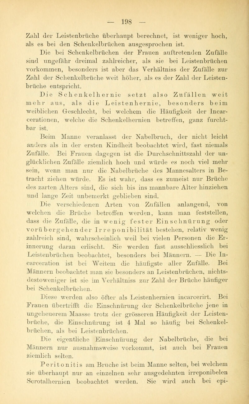 Zahl der Leistenbrüche überhaupt berechnet, ist weniger hoch, als es bei den Schenkelbrüchen ausgesprochen ist. Die bei Schenkelbrüchen der Frauen auftretenden Zufälle sind ungefähr dreimal zahlreicher, als sie bei Leistenbrüchen vorkommen, besonders ist aber das Verhältniss der Zufälle zur Zahl der Schenkelbrüche weit höher, als es der Zahl der Leisten- brüche entspricht. Die Sehenkelhernie setzt also Zufällen weit mehr aus, als die Leistenhernie, besonders beim weiblichen Geschlecht, bei welchem die Häufigkeit der Incar- cerationen, welche die Schenkelhernien betreffen, ganz furcht- bar ist. Beim Manne veranlasst der Nabelbruch, der nicht leicht anders als in der ersten Kindheit beobachtet wird, fast niemals Zufälle. Bei Frauen dagegen ist die Durchschnittszahl der un- glücklichen Zufälle ziemlich hoch und würde es noch viel mehr sein, wenn man nur die Nabelbrüche des Mannesalters in Be- tracht ziehen würde. Es ist wahr, dass es zumeist nur Brüche des zarten Alters sind, die sich bis ins mannbare Alter hinziehen und lange Zeit unbemerkt geblieben sind. Die verschiedenen Arten von Zufällen anlangend, von welchen die Brüche betroffen werden, kann man feststellen, dass die ZufäDe, die in wenig fester Einschnürung oder vorübergehender Ir re ponibilität bestehen, relativ wenig- zahlreich sind, wahrscheinlich weil bei vielen Personen die Er- innerung daran erlischt. Sie werden fast ausschliesslich bei Leistenbrüchen beobachtet, besonders bei Männern. — Die In- carceration ist bei Weitem die häufigste aller Zufälle. Bei Männern beobachtet man sie besonders an Leistenbrüchen, nichts- destoweniger ist sie im Verhältniss zur Zahl der Brüche häufiger bei Schenkelbrüchen. Diese werden also öfter als Leistenhernien incarcerirt. Bei Frauen übertrifft die Einschnürung der Schenkelbrüche jene in ungeheuerem Maasse trotz der grösseren Häufigkeit der Leisten- brüche, die Einschnürung ist 4 Mal so häufig bei Schenkel- brüchen, als bei Leistenbrüchen. Die eigentliche Einschnürung der Nabelbrüche, die bei Männern nur ausnahmsweise vorkommt, ist auch bei Frauen ziemlich selten. Peritonitis am Bruche ist beim Manne selten, bei welchem sie überhaupt nur an einzelnen sehr ausgedehnten irreponibelen Scrotalhernien beobachtet werden. Sie wird auch bei epi-