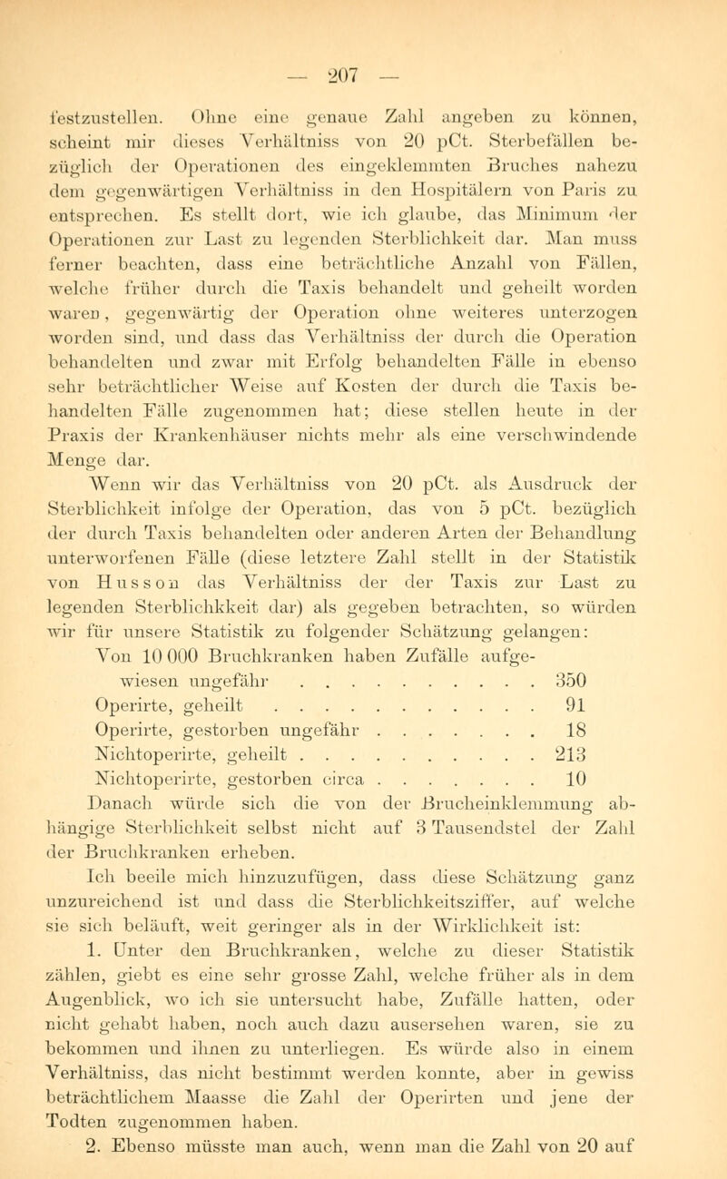 festzustellen. Ohne eine genaue Zahl angeben zu können, seheint mir dieses Verhältniss von 20 pCt. Sterbefallen be- züglich der Operationen des eingeklemmten Bruches nahezu dem gegenwärtigen Verhältniss in den Hospitälern von Paris zu entsprechen. Es stellt dort, wie ich glaube, das Minimum der Operationen zur Last zu legenden Sterblichkeit dar. Man muss ferner beachten, dass eine beträchtliche Anzahl von Fällen, welche früher durch die Taxis behandelt und geheilt worden waren, gegenwärtig der Operation ohne weiteres unterzogen worden sind, und dass das Verhältniss der durch die Operation behandelten und zwar mit Erfolg behandelten Fälle in ebenso sehr beträchtlicher Weise auf Kosten der durch die Taxis be- handelten Fälle zugenommen hat; diese stellen heute in der Praxis der Krankenhäuser nichts mehr als eine verschwindende Menge dar. Wenn wir das Verhältniss von 20 pCt. als Ausdruck der Sterblichkeit infolge der Operation, das von 5 pCt. bezüglich der durch Taxis behandelten oder anderen Arten der Behandlung unterworfenen Fälle (diese letztere Zahl stellt in der Statistik von Hussou das Verhältniss der der Taxis zur Last zu legenden Sterblichkkeit dar) als gegeben betrachten, so würden wir für unsere Statistik zu folgender Schätzung gelangen: Von 10 000 Bruchkranken haben Zufälle aufge- wiesen ungefähr 350 Operirte, geheilt 91 Operirte, gestorben ungefähr 18 Nichtoperirte, geheilt 213 Nichtoperirte, gestorben circa 10 Danach würde sich die von der Brucheinklemmung ab- hängige Sterblichkeit selbst nicht auf 3 Tausendstel der Zahl der Bruchkranken erheben. Ich beeile mich hinzuzufügen, dass diese Schätzung ganz unzureichend ist und dass die Sterblichkeitsziffer, auf welche sie sich beläuft, weit geringer als in der Wirklichkeit ist: 1. Unter den Bruchkranken, welche zu dieser Statistik zählen, giebt es eine sehr grosse Zahl, welche früher als in dem Augenblick, wo ich sie untersucht habe, Zufälle hatten, oder nicht gehabt haben, noch auch dazu ausersehen waren, sie zu bekommen und ihnen zu unterliegen. Es würde also in einem Verhältniss, das nicht bestimmt werden konnte, aber in gewiss beträchtlichein Maasse die Zahl der Operirten und jene der Todten zugenommen haben. 2. Ebenso müsste man auch, wenn man die Zahl von 20 auf