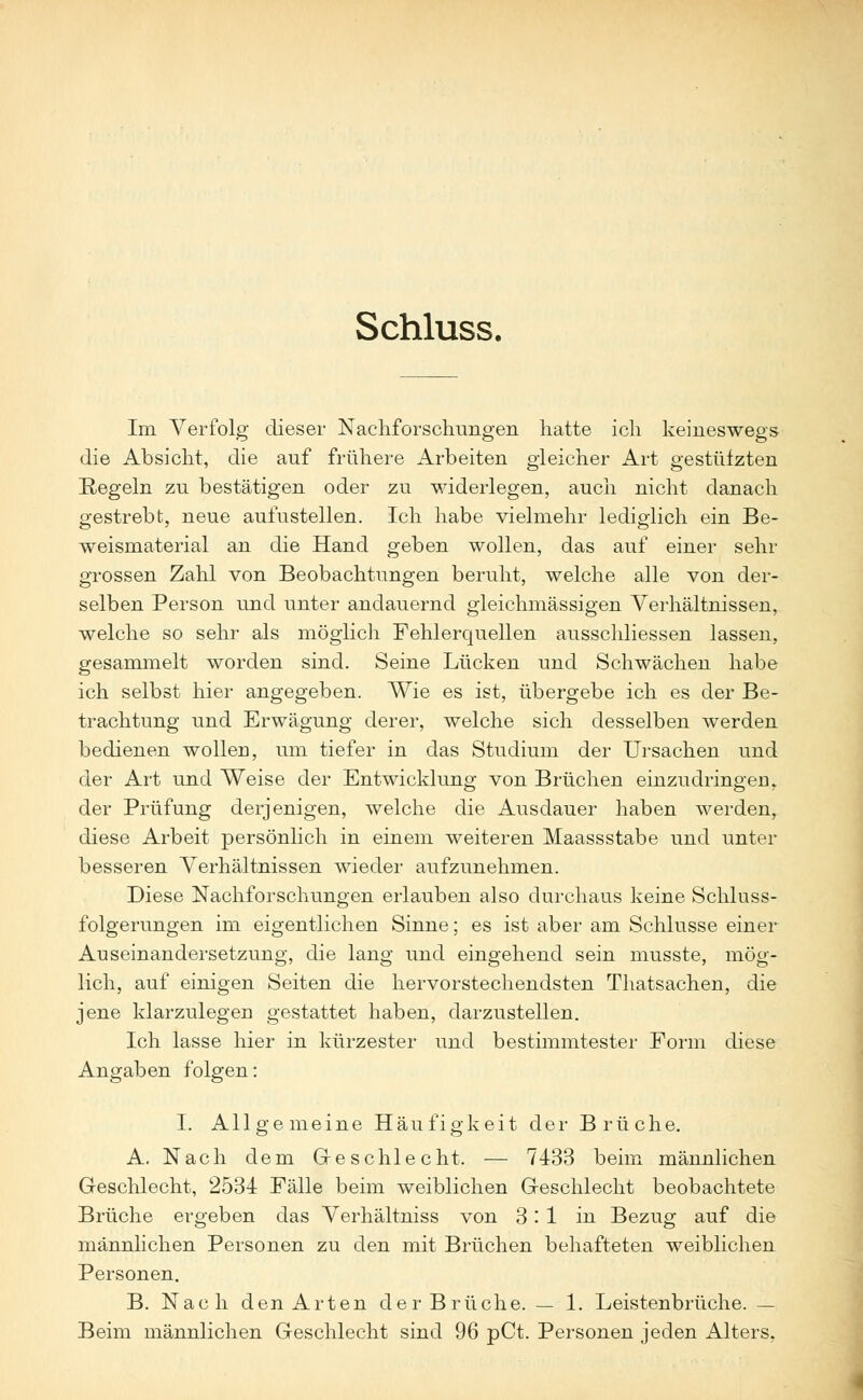 Schluss. Im Verfolg dieser Nachforschungen hatte ich keineswegs die Absicht, die auf frühere Arbeiten gleicher Art gestützten Regeln zu bestätigen oder zu widerlegen, auch nicht danach gestrebt, neue aufzustellen. Ich habe vielmehr lediglich ein Be- weismaterial an die Hand geben wollen, das auf einer sehr grossen Zahl von Beobachtungen beruht, welche alle von der- selben Person und unter andauernd gleichmässigen Verhältnissen, welche so sehr als möglich Fehlerquellen ausschliessen lassen, gesammelt worden sind. Seine Lücken und Schwächen habe ich selbst hier angegeben. Wie es ist, übergebe ich es der Be- trachtung und Erwägung derer, welche sich desselben werden bedienen wollen, um tiefer in das Studium der Ursachen und der Art und Weise der Entwicklung von Brüchen einzudringen, der Prüfung derjenigen, welche die Ausdauer haben werden, diese Arbeit persönlich in einem weiteren Maassstabe und unter besseren Verhältnissen wieder aufzunehmen. Diese Nachforschungen erlauben also durchaus keine Schluss- folgerungen im eigentlichen Sinne; es ist aber am Schlüsse einer Auseinandersetzung, die lang und eingehend sein musste, mög- lich, auf einigen Seiten die hervorstechendsten Thatsachen, die jene klarzulegen gestattet haben, darzustellen. Ich lasse hier in kürzester und bestimmtester Form diese Angaben folgen: I. Allgemeine Häufigkeit der Brüche. A. Nach dem Geschlecht. — 7433 beim männlichen Geschlecht, 2534 Fälle beim weiblichen Geschlecht beobachtete Brüche ergeben das Verhältniss von 3:1 in Bezug auf die männlichen Personen zu den mit Brüchen behafteten weiblichen Personen. B. Nach den Arten der Brüche. — 1. Leistenbrüche. — Beim männlichen Geschlecht sind 96 pCt. Personen jeden Alters,