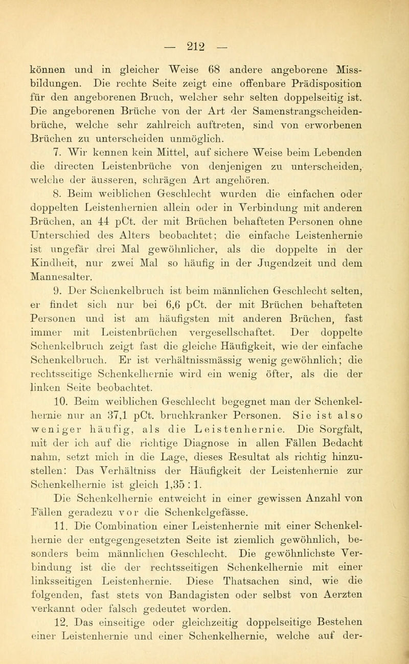 können und in gleicher Weise 68 andere angeborene Miss- bildungen. Die rechte Seite zeigt eine offenbare Prädisposition für den angeborenen Bruch, welcher sehr selten doppelseitig ist. Die angeborenen Brüche von der Art der Sanienstrangscheiden- brüche, welche sehr zahlreich auftreten, sind von erworbenen Brüchen zu unterscheiden unmöglich. 7. Wir kennen kein Mittel, auf sichere Weise beim Lebenden die directen Leistenbrüche von denjenigen zu unterscheiden, welche der äusseren, schrägen Art angehören. 8. Beim weiblichen Geschlecht wurden die einfachen oder doppelten Leistenhernien allein oder in Verbindung mit anderen Brüchen, an 44 pCt. der mit Brüchen behafteten Personen ohne Unterschied des Alters beobachtet; die einfache Leistenhernie ist ungefar drei Mal gewöhnlicher, als die doppelte in der Kindheit, nur zwei Mal so häufig in der Jugendzeit und dem Mannesalter. 9. Der Schenkelbruch ist beim männlichen Geschlecht selten, er findet sich nur bei 6,6 pCt. der mit Brüchen behafteten Personen und ist am häufigsten mit anderen Brüchen, fast immer mit Leistenbrüchen vergesellschaftet. Der doppelte Schenkelbruch zeigt fast die gleiche Häufigkeit, wie der einfache Schenkelbruch. Er ist verhältnissmässig wenig gewöhnlich; die rechtsseitige Schenkelhernie wird ein wenig öfter, als die der linken Seite beobachtet. 10. Beim weiblichen Geschlecht begegnet man der Schenkel- hernie nur an 37,1 pCt. bruchkranker Personen. Sie ist also weniger häufig, als die Leistenhernie. Die Sorgfalt, mit der ich auf die richtige Diagnose in allen Fällen Bedacht nahm, setzt mich in die Lage, dieses Resultat als richtig hinzu- stellen: Das Verhältniss der Häufigkeit der Leistenhernie zur Schenkelhernie ist gleich 1,35 : 1. Die Schenkelhernie entweicht in einer gewissen Anzahl von Fällen geradezu vor die Schenkelgefässe. 11. Die Combination einer Leistenhernie mit einer Schenkel- hernie der entgegengesetzten Seite ist ziemlich gewöhnlich, be- sonders beim männlichen Geschlecht. Die gewöhnlichste Ver- bindung ist die der rechtsseitigen Schenkelhernie mit einer linksseitigen Leistenhernie. Diese Thatsachen sind, wie die folgenden, fast stets von Bandagisten oder selbst von Aerzten verkannt oder falsch gedeutet worden. 12. Das einseitige oder gleichzeitig doppelseitige Bestehen einer Leistenhernie und einer Schenkelhernie, welche auf der-