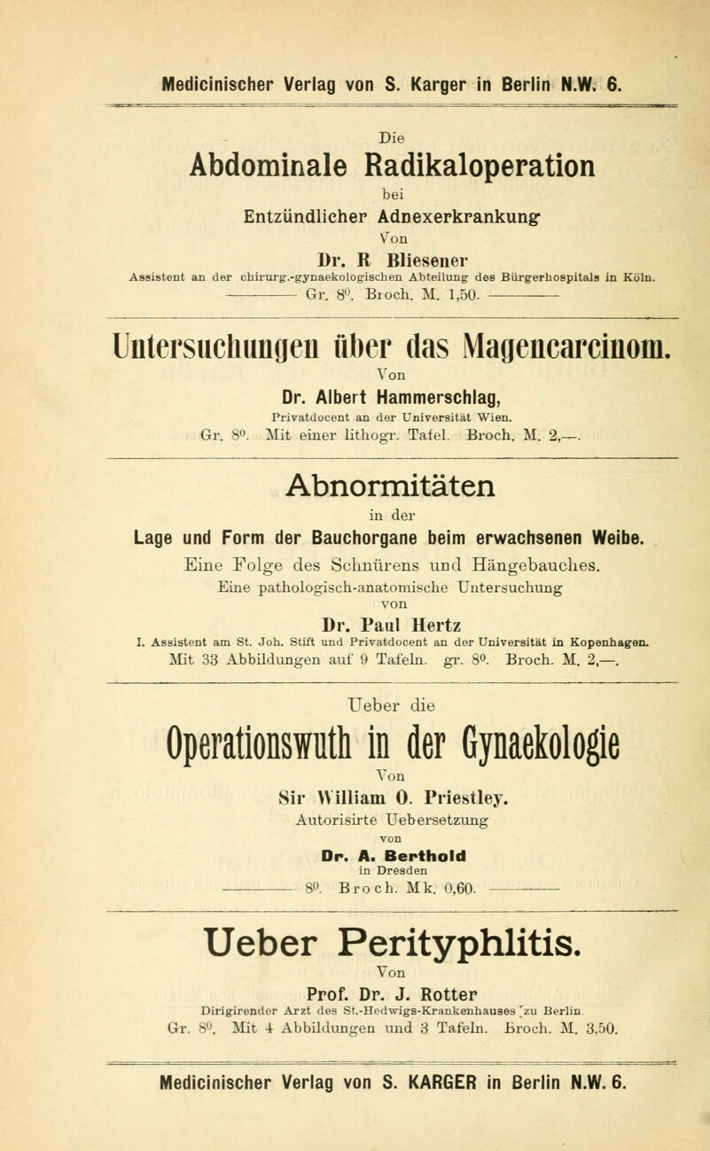 Die Abdominale Radikaloperation bei Entzündlicher Adnexerkrankung* VTon Dr. R Bliesener Assistent an der chirurg.-gynaekologischen Abteilung des Bürgerhospitals in Köln. Gr. 8°. Broch. M. 1,50. Untersuchungen über das Magencarcinom. Von Dr. Albert Hammerschlag, Privatdocent an der Universität Wien. Gr. 80. Mit einer lithogr. Tafel. Broch. M. 2,— Abnormitäten in der Lage und Form der Bauchorgane beim erwachsenen Weibe. Eine Folge des Schnürens und Hängebauclies. Eine pathologisch-anatomische Untersuchung von Dr. Paul Hertz I. Assistent am St. Jon. Stift und Privatdocent an der Universität in Kopenhagen. Mit 33 Abbildungen auf 9 Tafeln, gr. 8<>. Broch. M. 2,—. Ueber die Operationswuth in der GynaeMogie Von Sir William 0. Priestley. Autorisirte Uebersetzung von Dr. A. Berthold in Dresden — 80. Broch. Mk. 0,60. Ueber Perityphlitis. Von Prof. Dr. J. Rotter Dirigirender Arzt des St.-Hedwigs-Krankenhauses 'zu Berlin Gr. 8°. Mit 4 Abbildungen und 3 Tafeln. Broch. M. 3,50. Medicinischer Verlag von S. KARGER in Berlin N.W. 6.