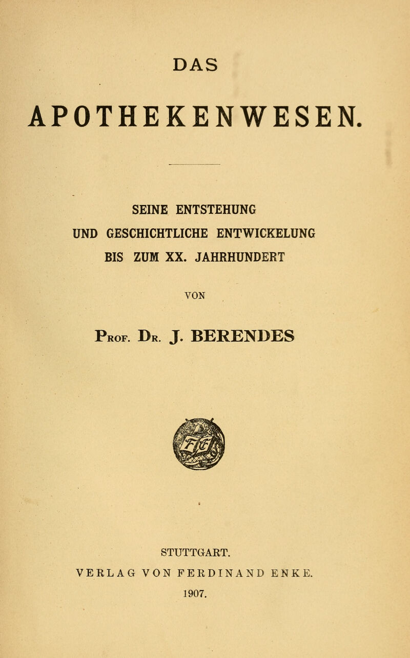 DAS APOTHEKENWESEN. SEINE ENTSTEHUNG UND GESCHICHTLICHE ENTWICKELÜNG BIS ZUM XX. JAHRHUNDERT VON Prof. Dr J. BERENDES STUTTGART. VERLAG VON FERDINAND ENKE. 1907.