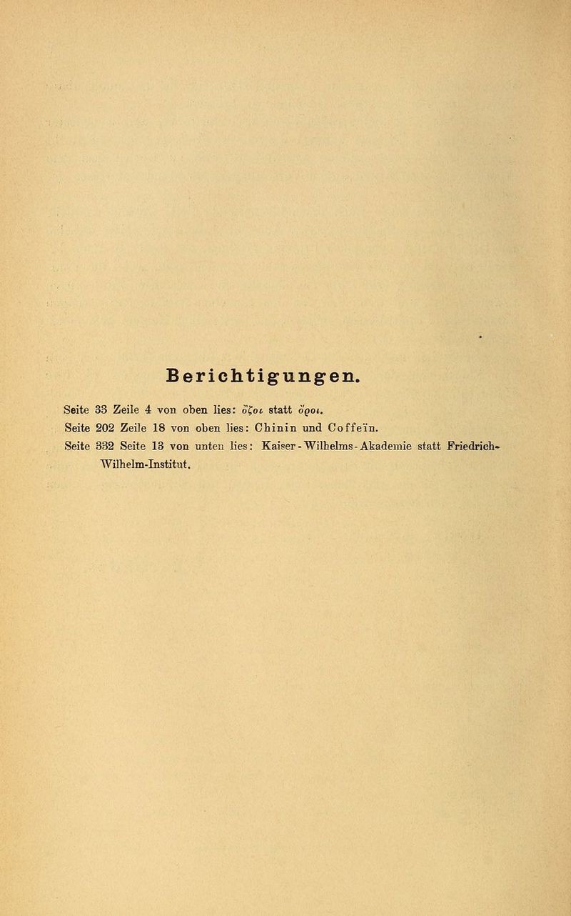 Berichtigungen. Seite 33 Zeile 4 von oben lies: o£ot, statt oqoi. Seite 202 Zeile 18 von oben lies: Chinin und Coffein. Seite 332 Seite 13 von unten lies: Kaiser-Wilhelms-Akademie statt Friedrich« Wilhelm-Institut.