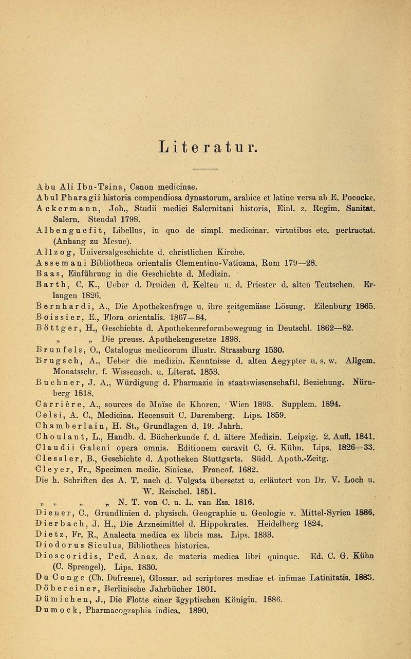 Literatur. Abu Ali Ibn-Tsina, Canon medicinae. Abul Pharagii bistoria compendiosa dynastorum, arabice et latine versa ab E. Pococke. Ackermann, Joh., Studii medici Salernitani historia, Einl. z. Regim. Sanitat. Salern. Stendal 1798. Albenguefit, Libellus, in quo de simpl. medicinar. virtutibus etc. pertractat. (Anhang zu Mesue). A11 z o g, Universalgeschichte d. christlichen Kirche. Assemani Bibliotheca orientalis Clementino-Vaticana, Rom 179—28. Baas, Einführung in die Geschichte d. Medizin. Barth, C. K., Ueber d. Druiden d. Kelten u. d. Priester d. alten Teutschen. Er- langen 1826. Bernhardi, A., Die Apothekenfrage u. ihre zeitgemässe Lösung. Eilenburg 1865. Boissier, E., Elora orientalis. 1867—84. B ö 11 g e r, H., Geschichte d. Apothekenref ormbewegung in Deutschi. 1862—82. „ „ Die preuss. Apothekengesetze 1898. Brunfels, 0., Catalogus medicorum illustr. Strassburg 1530. B r u g s c h, A., Ueber die medizin. Kenntnisse d. alten Aegypter u. s. w. Allgem. Monatsschr. f. Wissensch. u. Literat. 1853. Büchner, J. A., Würdigung d. Pharmazie in staatswissenschaftl. Beziehung. Nürn- berg 1818. Carriere, A., sources de Moi'se de Khoren. Wien 1893. Supplem. 1894. 0 e 1 s i, A. C, Medicina. Recensuit C. Daremberg. Lips. 1859. Chamberlain, H. St., Grundlagen d. 19. Jahrh. Choulant, L., Handb. d. Bücherkunde f. d. ältere Medizin. Leipzig. 2. Aufl. 1841. Claudii Galeni opera omnia. Editionem curavit 0. G. Kühn. Lips. 1826—33. Clessler, B., Geschichte d. Apotheken Stuttgarts. Südd. Apoth.-Zeitg. Cleyer, Fr., Specimen media Sinicae. Francof. 1682. Die h. Schriften des A. T. nach d. Vulgata übersetzt u. erläutert von Dr. V. Loch u. W. Reischel. 1851. „ „ „ „ N. T. von C. u. L. van Ess. 1816. Diener, C, Grundlinien d. physisch. Geographie u. Geologie v. Mittel-Syrien 1886. Dierbach, J. H., Die Arzneimittel d. Hippokrates. Heidelberg 1824. D i e t z , Fr. R., Analecta medica ex libris mss. Lips. 1833. Diodorus Siculus, Bibliotheca historica. Dioscoridis, Ped. Anaz. de materia medica libri quinque. Ed. C. G. Kühn (C. Sprengel). Lips. 1830. Du C o nge (Ch. Dufresne), Glossar, ad scriptores mediae et infimae Latinitatis. 1883. Döbereiner, Berlinische Jahrbücher 1801. Dümichen, J., Die Flotte einer ägyptischen Königin. 1886. D u m o c k, Pharmacographia indica. 1890.