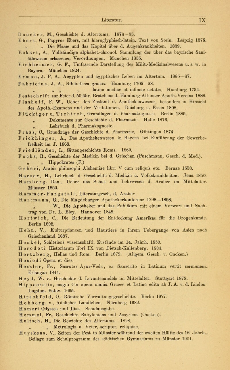Duncker, M., Geschichte d. Altertums. 1878-83. Ebers, Gr., Papyros Ebers, mit hieroglyphisch-latein. Text von Stein. Leipzig 1875. „ „ Die Masse und das Kapitel über d. Augenkrankheiten. 1889. Eckart, A., Vollständige alphabet.-chronol. Sammlung der über das bayrische Sani- tätswesen erlassenen Verordnungen. München 1855. Eichheimer, Gr. F., Umfassende Darstellung des Milit.-Medixinahvesens u. s. w. in Bayern. München 1824. Er man, J. P. A., Aegypten und ägyptisches Leben im Altertum. 1885—87. Fabricius, J. A., Bibliotheca graeca. Hamburg 1705—28. „ „ „ „ latina mediae et infimae aetatis. Hamburg 1734. Festschrift zur Feier d. 50jähr. Bestehens d. Hamburg-Altonaer Apoth.-Vereins 1888. Flash off, F. W., Ueber den Zustand d. Apothekenwesens, besonders in Hinsicht des Apoth.-Examens und der Visitationen. Duisburg u. Essen 1808. Flückiger u. Tschirch, Grundlagen d. Pharmakognosie. Berlin 1885. „ Dokumente zur Geschichte d. Pharmazie. Halle 1876. „ Lehrbuch d. Pharmakognosie. Fr aas, C, Grundziige der Geschichte d. Pharmazie. Göttingen 1874. Frickhinger, A., Das Apothekenwesen in Bayern bei Einführung der Gewerbe- freiheit im J. 1868. Friedländer, L., Sittengeschichte Roms. 1869. Fuchs, R., Geschichte der Medizin bei d. Griechen (Puschmann, Gesch. d. Med.). ,. „ Hippokrates (F.) Geberi, Arabis philosophi Alchemiae libri V cum reliquis etc. Bernae 1558. H a e s e r, H., Lehrbuch d. Geschichte d. Medizin u. Volkskrankheiten. Jena 1850. H a m b e r g, Dan., Ueber das Schul- und Lehrwesen d. Araber im Mittelalter. Münster 1850. Hammer-Purgstall, Literaturgesch. d. Araber. Hartmann, G., Die Magdeburger Apothekerkonferenz 1798—1898. „ W., Die Apotheker und das Publikum mit einem Vorwort und Nach- trag von Dr. L. Bley. Hannover 1848. Hartwich, C, Die Bedeutung der Entdeckung Amerikas für die Drogenkunde. Berlin 1892. H e h n, V., Kulturpflanzen uud Haustiere in ihrem Uebergange von Asien nach Griechenland 1887. Henkel, Schlesiens wissenschaftl. Zustände im 14. Jahrh. 1850. Herodoti Historiarum libri IX von Dietsch-Kallenberg. 1884. Hertzberg, Hellas und Rom. Berlin 1879. (AUgem. Gesch. v. Oncken.) H e s i o d i Opera et dies. Hessler, Fr., Susrutas Ayur-Veda, ex Sauscrito in Latinum vertit sermonem. Erlangae 1844. H e y d, W. v., Geschichte d. Levantehandels im Mittelalter. Stuttgart 1879. Hippocratis, magni Coi opera omnia Graece et Latine edita ab J. A. v. d. Linden Lugdun. Batav. 1665. Hirschfeld, O., Römische Verwaltungsgeschichte. Berlin 1877. Holiberg, v., Adeliches Landleben. Nürnberg 1682. Homeri Odyssea und Ilias. Schulausgabe. Hommel, Fr., Geschichte Babyloniens und Assyriens (Onckeu). Huitseh, H., Die Gewichte des Altertums. 1898. „ „ Metrologia u. Veter. scriptor. reliquiae. Huyskens, V., Zeiten der Pest in Münster während der zweiten Hälfte des 16. Jahrb., Beilage zum Schulprogramm des städtischen Gymnasiums zu Münster 1901.