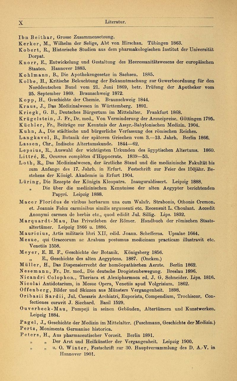 Ibn Beithar, Grosse Zusammensetzung. Kerker, M., Wilhelm der Selige, Abt von Hirschau. Tübingen 1863. Kobert, R., Historische Studien aus dem pharmakologischen Institut der Universität Dorpat. Knorr, E., Entwickelung und Gestaltung des Heeressanitätswesens der europäischen Staaten. Hannover 1883. Kohlmann, B., Die Apothekengesetze in Sachsen. 1885. Kolbe, H., Kritische Beleuchtung der Bekanntmachung zur Gewerbeordnung für den Norddeutschen Bund vom 21. Juni 1869, betr. Prüfung der Apotheker vom 25. September 1869. Braunschweig 1872. Kopp, H., Geschichte der Chemie. Braunschweig 1844. Kraus, J., Das Medizinalwesen in Württemberg. 1891. Kriegk, G. B., Deutsches Bürgertum im Mittelalter. Frankfurt 1868. Krügelstein, J. Fr., Dr. med., Von Verminderung der Arzneipreise. Göttingen 1795. Küchler, Fr., Beiträge zur Kenntnis der Assyr.-Babylonischen Medizin. 1904. Kuhn, A., Die städtische und bürgerliche Verfassung des römischen Reiches. Langkavel, B., Botanik der späteren Griechen vom 3.—13. Jahrh. Berlin 1866. Lassen, Chr., Indische Altertumskunde. 1844—62. Lepsius, R., Auswahl der wichtigsten Urkunden des ägyptischen Altertums. 1860; Littre, E., Oeuvres completes d'Hippocrate. 1839.—53. Loth, R., Das Medizinalwesen, der ärztliche Stand und die medizinische Fakultät bis zum Anfange des 17. Jahrh. in Erfurt. Festschrift zur Feier des 150jähr. Be- stehens der Königl. Akademie in Erfurt 1904. Lüring, Die Rezepte der Königin Kleopatra. Inauguraldissert. Leipzig 1888. „ Die über die medizinischen Kenntnisse der alten Aegypter berichtenden Papyri. Leipzig 1888. Macer Floridus de viribus herbarum una cum Walafr. Strabonis, Othonis Cremon. et. Joannis Folcz carminibus similis argumenti etc. Recensuit L. Choulant. Accedit Anonymi Carmen de herbis etc., quod edidit Jul. Sillig. Lips. 1832. Marquardt-Mau, Das Privatleben der Römer. Handbuch der römischen Staats- altertümer. Leipzig 1866 u. 1886. Mauricius, Artis militaris libri XII, edid. Joann. Schefferns. Upsalae 1664. Mesue, qui Graecorum ac Arabum postumus medicinam practicam illustravit etc. Venetiis 1558. Meyer, E. H. F., Geschichte der Botanik. Königsberg 1856. „ E., Geschichte des alten Aegyptens. 1887. (Oncken.) Müller, H., Das Dispensierrecht der homöopathischen Aerzte. Berlin 1862. Nesemann, Fr., Dr. med., Die deutsche Drogistenbewegung. Breslau 1896. Nicandri Colophon., Theriaca et Alexipharmaca ed. J. G. Schneider. Lips. 1816. Nicolai Antidotarium, in Mesue Opera, Venetiis apud Volgrisium. 1862. Offenberg, Bilder und Skizzen aus Münsters Vergangenheit. 1898. Oribasii Sardii, Jul. Caesaris Archiatri, Euporista, Compendium, Trochiscor. Con- fectiones curavit J. Siechard. Basil 1529. Ouverbeck-Mau, Pompeji in seinen Gebäuden, Altertümern und Kunstwerken. Leipzig 1884. P a g e 1, J., Geschichte der Medizin im Mittelalter. (Puschmann, Geschichte der Medizin.) Pertz, Monimenta Germaniae historica. Peters, H., Aus pharmazeutischer Vorzeit. Berlin 1891. „ „ Der Arzt und Heilkünstler der Vergangenheit. Leipzig 1900. „ „ u. O. Winter, Festschrift zur 30. Hauptversammlung des D. A.-V. in Hannover 1901.