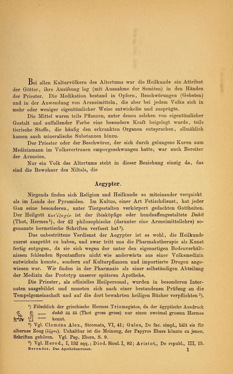 Dei allen Kulturvölkern des Altertums war die Heilkunde ein Attribut der Götter, ihre Ausübung lag (mit Ausnahme der Semiten) in den Händen der Priester. Die Medikation bestand in Opfern, Beschwörungen (Gebeten) und in der Anwendung von Arzneimitteln, die aber bei jedem Volke sich in mehr oder weniger eigentümlicher Weise entwickelte und ausprägte. Die Mittel waren teils Pflanzen, unter denen solchen von eigentümlicher Gestalt und auffallender Farbe eine besondere Kraft beigelegt wurde, teils tierische Stoffe, die häufig den erkrankten Organen entsprachen, allmählich kamen auch mineralische Substanzen hinzu. Der Priester oder der Beschwörer, der sich durch gelungene Kuren zum Medizinmann im Volksvertrauen emporgeschwungen hatte, war auch Bereiter der Arzneien. Nur ein Volk des Altertums steht in dieser Beziehung einzig da, das sind die Bewohner des Niltals, die Aegypter. Nirgends finden sich Religion und Heilkunde so miteinander verquickt als im Lande der Pyramiden. Im Kultus, einer Art Fetischdienst, hat jeder Gau seine besonderen, unter Tiergestalten verkörpert gedachten Gottheiten. Der Heilgott KarVfo/j/j/ ist der ibisköpfige oder hundsaffengestaltete Duhit (Thot, Hermesx), der 42 philosophische (darunter eine Arzneimittellehre) so- genannte hermetische Schriften verfasst hat2). Das unbestrittene Verdienst der Aegypter ist es wohl, die Heilkunde zuerst ausgeübt zu haben, und zwar tritt uns die Pharmakotherapie als Kunst fertig entgegen, da sie sich wegen der unter den eigenartigen Bodenverhält- nissen fehlenden Spontanflora nicht wie anderwärts aus einer Volksmedizin entwickeln konnte, sondern auf Kulturpflanzen und importierte Drogen ange- wiesen war. Wir finden in der Pharmazie als einer selbständigen Abteilung der Medizin das Prototyp unserer späteren Apotheke. Die Priester, als offizielles Heilpersonal, wurden in besonderen Inter- naten ausgebildet und mussten sich nach einer bestandenen Prüfung an die Tempelgemeinschaft und auf die dort bewahrten heiligen Bücher verpflichten 3). *) Fälschlich der griechische Hermes Trismegistos, da der ägyptische Ausdruck 5^=^ duhit ää ää (Thot gross gross) nur einen zweimal grossen Hermes >*=* kennt. 2) Vgl. Clemens Alex., Stromata, VT, 41; Galen, De fac. simpl., hält sie für albernes Zeug (hrJQOi). Unhaltbar ist die Meinung, der Papyros Ebers könnte zu jenen. Schriften gehören. Vgl. Pap. Ebers, S. 9. 3) Vgl. Herod., I, 132 sqq.; Diod. Sicul. I, 82; Aristot,, De repub]., HE, 15. Berendes, Das Apothekenwesen.