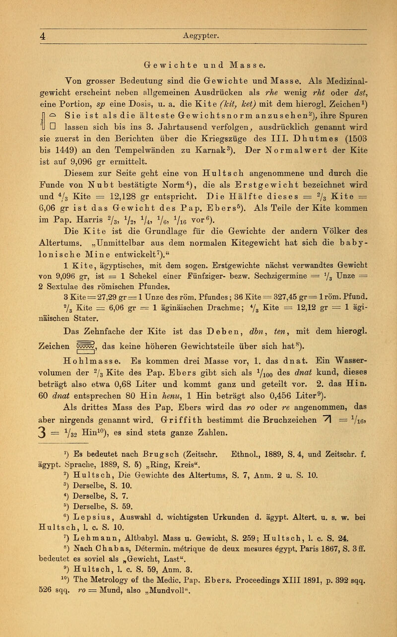 Gewichte und Masse. Von grosser Bedeutung sind die Gewichte und Masse. Als Medizinal- gewicht erscheint neben allgemeinen Ausdrücken als rhe wenig rht oder dst, eine Portion, sjp eine Dosis, u. a. die Kite (kit, ket) mit dem hierogl. Zeichen1) 1 ^ Sie ist als die älteste Gewichtsnorm anzusehen2), ihre Spuren U ü lassen sich bis ins 3. Jahrtausend verfolgen, ausdrücklich genannt wird sie zuerst in den Berichten über die Kriegszüge des III. Dhutmes (1503 bis 1449) an den Tempelwänden zu Karnak3). Der Normalwert der Kite ist auf 9,096 gr ermittelt. Diesem zur Seite geht eine von Huitseh angenommene und durch die Funde von Nubt bestätigte Norm4), die als Er st gewicht bezeichnet wird und */3 Kite = 12,128 gr entspricht. Die Hälfte dieses = 2/3 Kite = 6,06 gr ist das Gewicht des Pap. Ebers5). Als Teile der Kite kommen im Pap. Harris 2/3, % %, %, 716 vor6). Die Kite ist die Grundlage für die Gewichte der andern Völker des Altertums. „Unmittelbar aus dem normalen Kitegewicht hat sich die baby- lonische Mine entwickelt7). 1 Kite, ägyptisches, mit dem sogen. Erstgewichte nächst verwandtes Gewicht von 9,096 gr, ist = 1 Schekel einer Fünfziger- bezw. Sechzigermine = 1/3 Unze = 2 Sextulae des römischen Pfundes. 3 Kite = 27,29 gr = 1 Unze des röm. Pfundes; 36 Kite = 327,45 gr = 1 röm. Pfund. 2/3 Kite = 6,06 gr = 1 äginäischen Drachme; */B Kite == 12,12 gr = 1 ägi- näischen Stater. Das Zehnfache der Kite ist das Deben, dbn, ten, mit dem hierogl. Zeichen www, das keine höheren Gewichtsteile über sich hat8). Hohlmasse. Es kommen drei Masse vor, 1. das dnat. Ein Wasser- volumen der 2/3 Kite des Pap. Ebers gibt sich als 1/100 des dnat kund, dieses beträgt also etwa 0,68 Liter und kommt ganz und geteilt vor. 2. das Hin. 60 dnat entsprechen 80 Hin henu, 1 Hin beträgt also 0,456 Liter9). Als drittes Mass des Pap. Ebers wird das ro oder re angenommen, das aber nirgends genannt wird. Griffith bestimmt die Bruchzeichen ~A = Vie» ^ = xjw Hin10), es sind stets ganze Zahlen. J) Es bedeutet nach Brugsch (Zeitschr. Ethnol., 1889, S. 4, und Zeitschr. f. ägypt. Sprache, 1889, S. 5) „Ring, Kreis. 2) Hultsch, Die Gewichte des Altertums, S. 7, Anm. 2 u. S. 10. 3) Derselbe, S. 10. 4) Derselbe, S. 7. 5) Derselbe, S. 59. 6) L e p s i u s, Auswahl d. wichtigsten Urkunden d. ägypt. Altert, u. s. w. bei Hultsch, 1. c. S. 10. 7) Lehmann, Altbabyl. Mass u. Gewicht, S. 259; Hultsch, 1. c. S. 24. 8) Nach Chabas, Determin. metrique de deux mesures egypt. Paris 1867, S. 3 ff. bedeutet es soviel als „Gewicht, Last. 9) Hultsch, 1. c. S. 59, Anm. 3. 10) The Metrology of the Medic. Pap. Ebers. Proceedings XIII 1891, p. 392 sqq. 526 sqq. ro = Mund, also „Mundvoll.