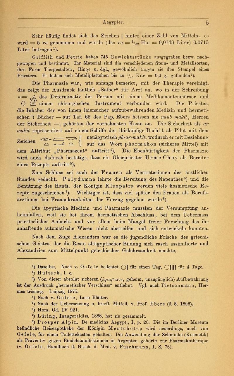 Sehr häufig findet sich das Zeichen | hinter einer Zahl von Mitteln, es wird = 5 ro genommen und würde (das ro = 1/32 Hin = 0,0143 Liter) 0,0715 Liter betragen1). Griffith und Petrie haben 745 Gewichtsstücke ausgegraben bezw. nach- gewogen und bestimmt. Ihr Material sind die verschiedenen Stein- und Metallsorten, ihre Form Tiergestalten, Ringe u. dgl., gewöhnlich tragen sie den Stempel eines Priesters. Es haben sich Metallplättchen bis zu 1/i5 Kite = 0,2 gr gefunden2). Die Pharmazie war, wie anfangs bemerkt, mit der Therapie vereinigt, das zeigt der Ausdruck lautlich „Salber für Arzt an, wo in der Schreibung <-=> ^2 das Determinativ der Person mit einem Medikamentenmörser und ö £*T einem chirurgischen Instrument verbunden wird. Die Priester, die Inhaber der von ihnen laiensicher aufzubewahrenden Medizin und hermeti- schen3) Bücher — auf Taf. 63 des Pap. Ebers heissen sie naub makit, Herren der Sicherheit —, gehörten der vornehmsten Kaste an. Die Sicherheit als ar mahit repräsentiert auf einem Schiffe der ibisköpfige Duhit als Pilot mit dem neuägyptischph-ar-maMt, wodurch er mit Beziehung auf das Wort pharmakon (sicheres Mittel) mit Zeichen dem Attribut „Pharmazeut auftritt4). Die Ebenbürtigkeit der Pharmazie wird auch dadurch bestätigt, dass ein Oberpriester UrmeChuy als Bereiter eines Rezepts auftritt5). Zum Schluss sei auch der Frauen als Vertreterinnen des ärztlichen Standes gedacht. Polydamna lehrte die Bereitung des Nepenthes6) und die Benutzung des Hanfs, der Königin Kleopatra werden viele kosmetische Re- zepte zugeschrieben7). Wichtiger ist, dass viel später den Frauen als Berufs- ärztinnen bei Frauenkrankeiten der Vorzug gegeben wurde8). Die äpyptische Medizin und Pharmazie mussten der Versumpfung an- heimfallen, weil sie bei ihrem hermetischen Abschluss, bei dem Uebermass priesterlicher Aufsicht und vor allem beim Mangel freier Forschung das ihr anhaftende automatische Wesen nicht abstreifen und sich entwickeln konnten. Nach dem Zuge Alexanders war es die jugendliche Frische des griechi- schen Geistes,' der die Reste altägyptischer Bildung sich rasch assimilierte und Alexandrien zum Mittelpunkt griechischer Gelehrsamkeit machte. J) Daselbst. Nach v. Oefele bedeutet Ol für einen Tag, Ollll für 4 Tage. 2) Hultsch, 1. c. 3) Von dieser absolut sicheren (tg/u^Tiy.6?, geheim, unzugänglich) Aufbewahrung ist der Ausdruck „hermetischer Verschluss entlehnt. Vgl. auch Pietschmann, Her- mes trismeg. Leipzig 1875. 4) Nach v. Oefele, Lose Blätter. 5) Nach der Uebersetzung u. briefl. Mitteü. v. Prof. Ebers (3. 8. 1892). 6) Hom. Od. IV 221. 7) Lüring, Inauguraldiss. 1888, hat sie gesammelt. 8)Prosper Alpin. De medicina Aegypt., I, p. 20. Die im Berliner Museum befindliche Reiseapotheke der Königin Mentuhotep wird neuerdings, auch von Oefele, für einen Toilettekasten gehalten. Die Anwendung der Schminke (Kosmetik) als Präventiv geyen Bindehautaffektionen in Aegypten gehörte zur Pharmakotherapie (v. Oefele, Handbuch d. Gesch. d. Med. v. Puschmann, I, S. 76).