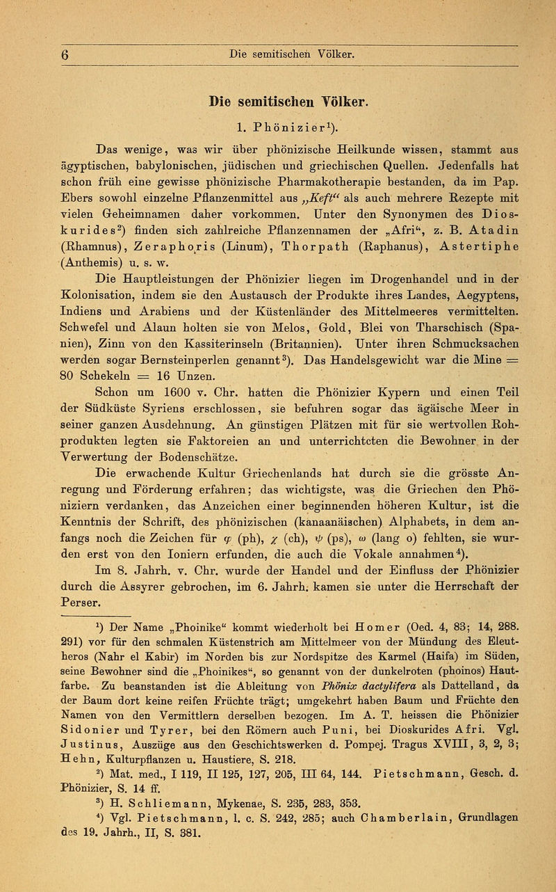 Die semitischen Völker. 1. Phönizier1). Das wenige, was wir über phönizische Heilkunde wissen, stammt aus ägyptischen, babylonischen, jüdischen und griechischen Quellen. Jedenfalls hat schon früh eine gewisse phönizische Pharmakotherapie bestanden, da im Pap. Ebers sowohl einzelne Pflanzenmittel aus „Keft als auch mehrere Rezepte mit vielen Geheimnamen daher vorkommen. Unter den Synonymen des Dios- kurides2) finden sich zahlreiche Pflanzennamen der „Afriu, z. B. Atadin (Pihamnus), Zerapho.ris (Linum), Thorpath (Raphanus), Astertiphe (Anthemis) u. s. w. Die Hauptleistungen der Phönizier liegen im Drogenhandel und in der Kolonisation, indem sie den Austausch der Produkte ihres Landes, Aegyptens, Indiens und Arabiens und der Küstenländer des Mittelmeeres vermittelten. Schwefel und Alaun holten sie von Melos, Gold, Blei von Tharschisch (Spa- nien), Zinn von den Kassiterinseln (Britannien). Unter ihren Schmucksachen werden sogar Bernsteinperlen genannt3). Das Handelsgewicht war die Mine = 80 Schekeln = 16 Unzen. Schon um 1600 v. Chr. hatten die Phönizier Kypern und einen Teil der Südküste Syriens erschlossen, sie befuhren sogar das ägäische Meer in seiner ganzen Ausdehnung. An günstigen Plätzen mit für sie wertvollen Roh- produkten legten sie Faktoreien an und unterrichteten die Bewohner in der Verwertung der Bodenschätze. Die erwachende Kultur Griechenlands hat durch sie die grösste An- regung und Förderung erfahren; das wichtigste, was die Griechen den Phö- niziern verdanken, das Anzeichen einer beginnenden höheren Kultur, ist die Kenntnis der Schrift, des phönizischen (kanaanäischen) Alphabets, in dem an- fangs noch die Zeichen für tp (ph), X (cn)? */> (vs)i w 0ang °) fehlten, sie wur- den erst von den Ioniern erfunden, die auch die Vokale annahmen4). Im 8. Jahrh. v. Chr. wurde der Handel und der Einfluss der Phönizier durch die Assyrer gebrochen, im 6. Jahrh. kamen sie unter die Herrschaft der Perser. *) Der Name „Phoinike kommt wiederholt bei Homer (Oed. 4, 83; 14, 288. 291) vor für den schmalen Küstenstrich am Mittelmeer von der Mündung des Eleut- heros (Nähr el Kabir) im Norden bis zur Nordspitze des Karmel (Haifa) im Süden, seine Bewohner sind die „Phoinikes, so genannt von der dunkelroten (phoinos) Haut- farbe. Zu beanstanden ist die Ableitung von Phönix dactylifera als Dattelland, da der Baum dort keine reifen Früchte trägt; umgekehrt haben Baum und Früchte den Namen von den Vermittlern derselben bezogen. Im A. T. heissen die Phönizier Sidonier und Tyrer, bei den Römern auch Puni, bei Dioskurides Afri. Vgl. Justinus, Auszüge aus den Geschichts werken d. Pompej. Tragus XVHI, 3, 2, 3; Hehn, Kulturpflanzen u. Haustiere, S. 218. 2) Mat. med., I 119, II 125, 127, 205, HI 64, 144. Pietschmann, Gesch. d. Phönizier, S. 14 ff. 3) H. Schliemann, Mykenae, S. 235, 283, 353. 4) Vgl. Pietschmann, 1. c. S. 242, 285; auch Chamberlain, Grundlagen des 19. Jahrh., II, S. 381.