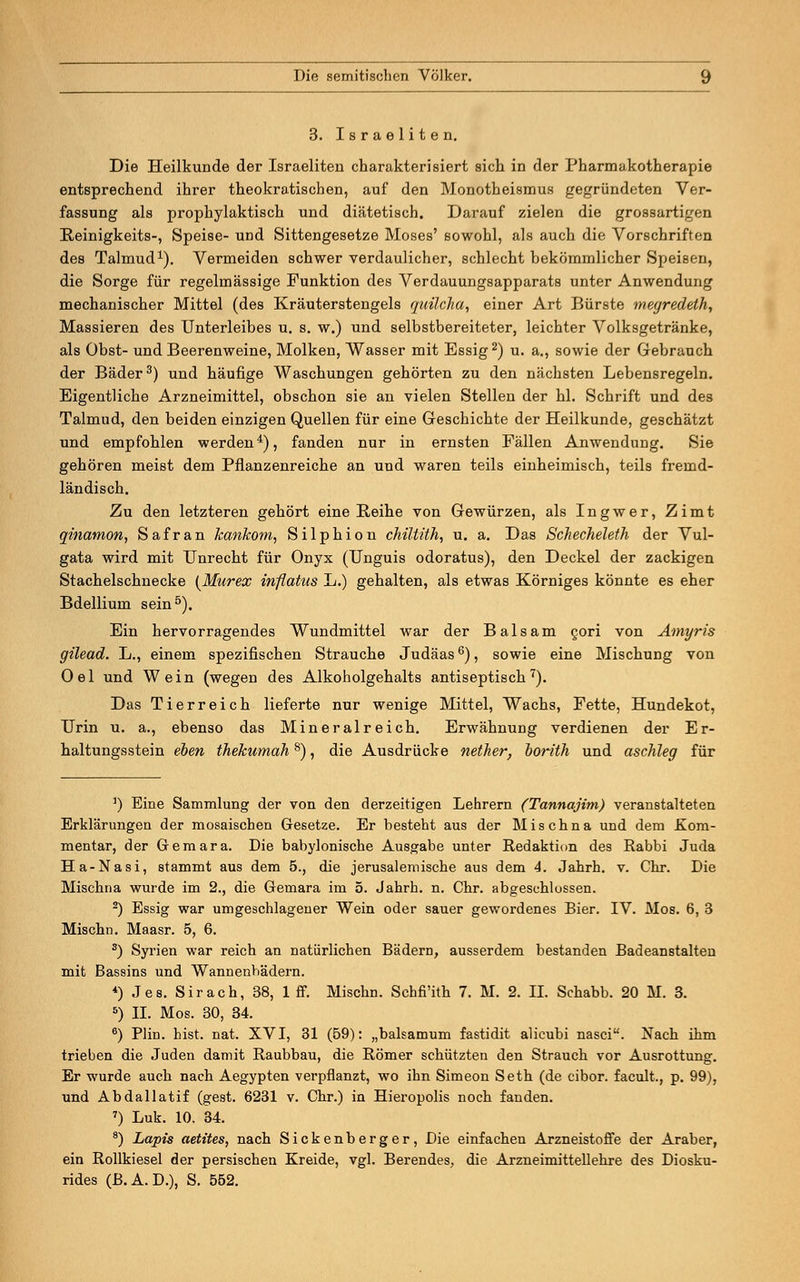 3. Israeliten. Die Heilkunde der Israeliten charakterisiert sich in der Pharmakotherapie entsprechend ihrer theokratiscben, auf den Monotheismus gegründeten Ver- fassung als prophylaktisch und diätetisch. Darauf zielen die grossartigen Reinigkeits-, Speise- und Sittengesetze Moses' sowohl, als auch die Vorschriften des Talmud1). Vermeiden schwer verdaulicher, schlecht bekömmlicher Speisen, die Sorge für regelmässige Funktion des Verdauungsapparats unter Anwendung mechanischer Mittel (des Kräuterstengels quilclia, einer Art Bürste megredeth, Massieren des Unterleibes u. s. w.) und selbstbereiteter, leichter Volksgetränke, als Obst- und Beerenweine, Molken, Wasser mit Essig2) u. a., sowie der Gebrauch der Bäder3) und häufige Waschungen gehörten zu den nächsten Lebensregeln. Eigentliche Arzneimittel, obschon sie an vielen Stellen der hl. Schrift und des Talmud, den beiden einzigen Quellen für eine Geschichte der Heilkunde, geschätzt und empfohlen werden4), fanden nur in ernsten Fällen Anwendung. Sie gehören meist dem Pflanzenreiche an und waren teils einheimisch, teils fremd- ländisch. Zu den letzteren gehört eine Reihe von Gewürzen, als Ingwer, Zimt qinamon, Safran Jcankom, Silphion chiltith, u. a. Das Schecheleth der Vul- gata wird mit Unrecht für Onyx (Unguis odoratus), den Deckel der zackigen Stachelschnecke (Murex inflaüis L.) gehalten, als etwas Körniges könnte es eher Bdellium sein5). Ein hervorragendes Wundmittel war der Balsam cori von Amyris gilead. L., einem spezifischen Strauche Judäas6), sowie eine Mischung von Oel und Wein (wegen des Alkoholgehalts antiseptisch7). Das Tierreich lieferte nur wenige Mittel, Wachs, Fette, Hundekot, Urin u. a., ebenso das Mineralreich. Erwähnung verdienen der Er- haltungsstein eben thekumah8), die Ausdrücke nether, borith und aschleg für 1) Eine Sammlung der von den derzeitigen Lehrern (Tannajim) veranstalteten Erklärungen der mosaischen Gesetze. Er besteht aus der Mischna und dem Kom- mentar, der Gemara. Die babylonische Ausgabe unter Redaktion des Rabbi Juda Ha-Nasi, stammt aus dem 5., die jerusalemische aus dem 4. Jahrh. v. Chr. Die Mischna wurde im 2., die Gemara im 5. Jahrh. n. Chr. abgeschlossen. 2) Essig war umgeschlagener Wein oder sauer gewordenes Bier. IV. Mos. 6, 3 Mischn. Maasr. 5, 6. 3) Syrien war reich an natürlichen Bädern, ausserdem bestanden Badeanstalten mit Bassins und Wannenbädern. *) Jes. Sir ach, 38, 1 ff. Mischn. Schfi'ith 7. M. 2. H. Schabb. 20 M. 3. 5) IL Mos. 30, 34. 6) Plin. bist. nat. XVI, 31 (59): „balsamum fastidit alicubi nasci. Nach ihm trieben die Juden damit Raubbau, die Römer schützten den Strauch vor Ausrottung. Er wurde auch nach Aegypten verpflanzt, wo ihn Simeon Seth (de cibor. facult., p. 99), und Abdallatif (gest. 6231 v. Chr.) in Hieropolis noch fanden. 7) Luk. 10. 34. 8) Lapis aetites, nach Sickenberger, Die einfachen Arzneistoffe der Araber, ein Rollkiesel der persischen Kreide, vgl. Berendes, die Arzneimittellehre des Diosku- rides (B.A. D.), S. 552.