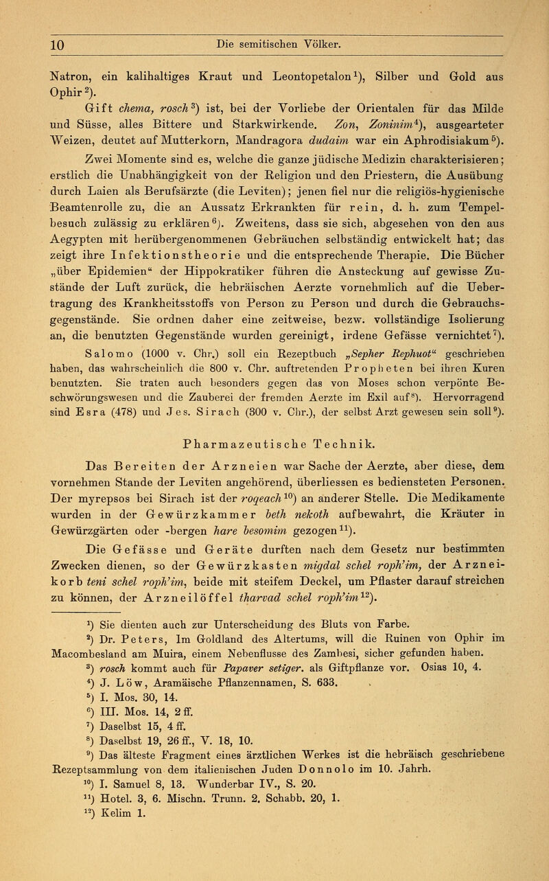 Natron, ein kalihaltiges Kraut und Leontopetalon1), Silber und Gold aus Ophir 2). Gift chema, rosch3) ist, bei der Vorliebe der Orientalen für das Milde und Süsse, alles Bittere und Starkwirkende. Zon, Zoninim*), ausgearteter Weizen, deutet auf Mutterkorn, Mandragora dudaim war ein Apbrodisiakum5). Zwei Momente sind es, welche die ganze jüdische Medizin charakterisieren; erstlich die Unabhängigkeit von der Religion und den Priestern, die Ausübung durch Laien als Berufsärzte (die Leviten); jenen fiel nur die religiös-hygienische Beamtenrolle zu, die an Aussatz Erkrankten für rein, d. h. zum Tempel- besuch zulässig zu erklären6). Zweitens, dass sie sich, abgesehen von den aus Aegypten mit herübergenommenen Gebräuchen selbständig entwickelt hat; das zeigt ihre Infektionstheorie und die entsprechende Therapie. Die Bücher „über Epidemien der Hippokratiker führen die Ansteckung auf gewisse Zu- stände der Luft zurück, die hebräischen Aerzte vornehmlich auf die Ueber- tragung des Krankheitsstoffs von Person zu Person und durch die Gebrauchs- gegenstände. Sie ordnen daher eine zeitweise, bezw. vollständige Isolierung an, die benutzten Gegenstände wurden gereinigt, irdene Gefässe vernichtet7). Salomo (1000 v. Chr.) soll ein Rezeptbuch „Sepher Bephuot geschrieben haben, das wahrscheinlich die 800 v. Chr. auftretenden Propheten bei ihren Kuren benutzten. Sie traten auch besonders gegen das von Moses schon verpönte Be- schwörungswesen und die Zauberei der fremden Aerzte im Exil auf8). Hervorragend sind Esra (478) und Jes. Sirach (300 v. Chr.), der selbst Arzt gewesen sein soll9). Pharmazeutische Technik. Das Bereiten der Arzneien war Sache der Aerzte, aber diese, dem vornehmen Stande der Leviten angehörend, überliessen es bediensteten Personen. Der myrepsos bei Sirach ist der roqeach10) an anderer Stelle. Die Medikamente wurden in der Gewürzkammer beth nekoth aufbewahrt, die Kräuter in Gewürzgärten oder -bergen hare besomim gezogen11). Die Gefässe und Geräte durften nach dem Gesetz nur bestimmten Zwecken dienen, so der Gewürzkasten migdal sehet roph'im, der Arznei- korb teni schel roph'im, beide mit steifem Deckel, um Pflaster darauf streichen zu können, der Arzneilöffel tharvad schel roph'im1,2). J) Sie dienten auch zur Unterscheidung des Bluts von Farbe. 2) Dr. Peters, Im Groldland des Altertums, will die Ruinen von Ophir im Macombesland am Muira, einem Nebenflusse des Zambesi, sicher gefunden haben. 3) rosch kommt auch für Papaver setiger, als Giftpflanze vor. Osias 10, 4. 4) J. Low, Aramäische Pflanzennamen, S. 633. 5) I. Mos. 30, 14. 6) in. Mos. 14, 2 ff. 7) Daselbst 15, 4 ff. 8) Daselbst 19, 26 ff., V. 18, 10. 9) Das älteste Fragment eines ärztlichen Werkes ist die hebräisch geschriebene Rezeptsammlung von dem italienischen Juden D o n n o 1 o im 10. Jahrh. 10) I. Samuel 8, 13. Wunderbar IV., S. 20. u) Hotel. 3, 6. Mischn. Trunn. 2. Schabb. 20, 1. 12) Kelim 1.