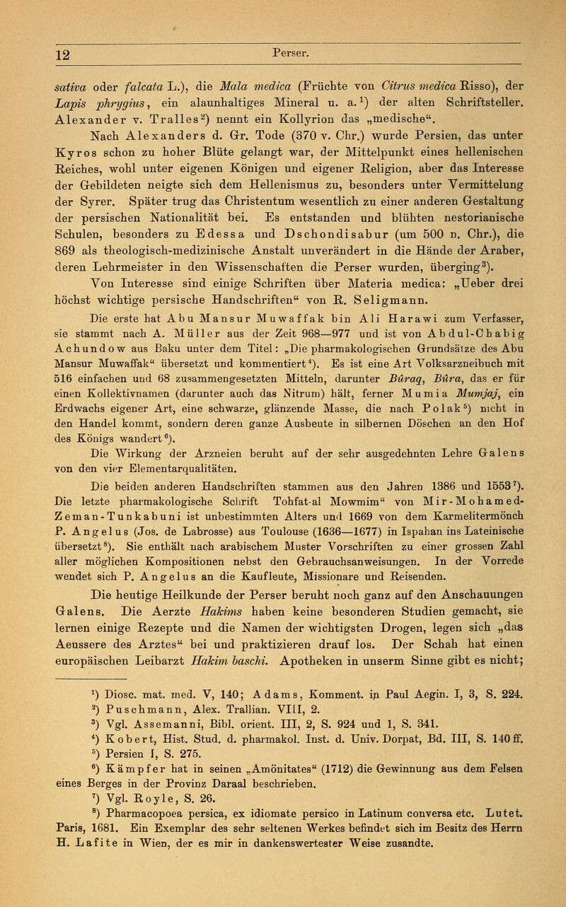 sativa oder falcata L.), die Mala medica (Früchte von Citrus medica Risso), der Lapis phrygius, ein alaunhaltiges Mineral u. a.1) der alten Schriftsteller. Alexander v. Tralles2) nennt ein Kollyrion das „rnedische. Nach Alexanders d. Gr. Tode (370 v. Chr.) wurde Persien, das unter Kyros schon zu hoher Blüte gelangt war, der Mittelpunkt eines hellenischen Reiches, wohl unter eigenen Königen und eigener Religion, aber das Interesse der Gebildeten neigte sich dem Hellenismus zu, besonders unter Yermittelung der Syrer. Später trug das Christentum wesentlich zu einer anderen Gestaltung der persischen Nationalität bei. Es entstanden und blühten nestorianische Schulen, besonders zu Edessa und Dschondisabur (um 500 n. Chr.), die 869 als theologisch-medizinische Anstalt unverändert in die Hände der Araber, deren Lehrmeister in den Wissenschaften die Perser wurden, überging3). Yon Interesse sind einige Schriften über Materia medica: „Ueber drei höchst wichtige persische Handschriften von R. Seligmann. Die erste hat Abu Mansur Muwaffak bin Ali Harawi zum Verfasser, sie stammt nach A. Müller aus der Zeit 968—977 und ist von Abdul-Chabig Achundow aus Baku unter dem Titel: „Die pharmakologischen Grundsätze des Abu Mansur Muwaffak übersetzt und kommentiert4). Es ist eine Art Volksarzneibuch mit 516 einfachen und 68 zusammengesetzten Mitteln, darunter Buraq, Büra, das er für einen Kollektivnamen (darunter auch das Nitrum) hält, ferner Mumia Mumjaj, ein Erdwachs eigener Art, eine schwarze, glänzende Masse, die nach Polak5) nicht in den Handel kommt, sondern deren ganze Ausbeute in silbernen Döschen an den Hof des Königs wandert6). Die Wirkung der Arzneien beruht auf der sehr ausgedehnten Lehre Galens von den vier Elementarqualitäten. Die beiden anderen Handschriften stammen aus den Jahren 1386 und 15537). Die letzte pharmakologische Schrift Tohfat-al Mowmim von Mir-Mohamed- Zeman-Tunkabuni ist unbestimmten Alters und 1669 von dem Karmelitermönch P. Angelus (Jos. de Labrosse) aus Toulouse (1636—1677) in Ispahan ins Lateinische übersetzt8). Sie enthält nach arabischem Muster Vorschriften zu einer grossen Zahl aller möglichen Kompositionen nebst den Gebrauchsanweisungen. In der Vorrede wendet sich P. Angelus an die Kaufleute, Missionare und Reisenden. Die heutige Heilkunde der Perser beruht noch ganz auf den Anschauungen Galens. Die Aerzte Hakims haben keine besonderen Studien gemacht, sie lernen einige Rezepte und die Namen der wichtigsten Drogen, legen sich „das Aeussere des Arztes bei und praktizieren drauf los. Der Schah hat einen europäischen Leibarzt Hakim baschi. Apotheken in unserm Sinne gibt es nicht; a) Diosc. mat. med. V, 140; Adams, Komment, in Paul Aegin. I, 3, S. 224. 2) Puschmann, Alex. Trallian. VI LI, 2. 3) Vgl. Assemanni, Bibl. Orient. III, 2, S. 924 und 1, S. 341. 4) Kobert, Hist. Stud. d. pharmakol. Inst. d. Univ. Dorpat, Bd. III, S. 140ff. s) Persien I, S. 275. 6) Kämpfer hat in seinen „Amönitates (1712) die Gewinnung aus dem Eelsen eines Berges in der Provinz Daraal beschrieben. 7) Vgl. Royle, S. 26. 8) Pharmacopoea persica, ex idiomate persico in Latinum conversa etc. Lutet. Paris, 1681. Ein Exemplar des sehr seltenen Werkes befindet sich im Besitz des Herrn H. Lafite in Wien, der es mir in dankenswertester Weise zusandte.